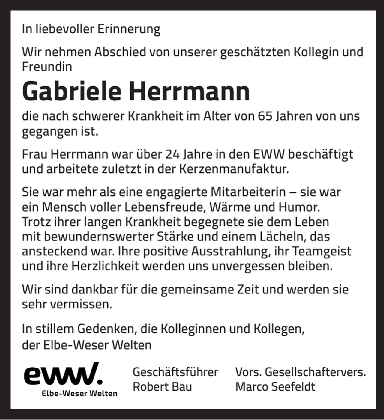<p>In liebevoller Erinnerung<br />Wir nehmen Abschied von unserer geschätzten Kollegin und<br />Freundin</p><p>Gabriele Herrmann</p><p>die nach schwerer Krankheit im Alter von 65 Jahren von uns<br />gegangen ist.<br />Frau Herrmann war über 24 Jahre in den EWW beschäftigt<br />und arbeitete zuletzt in der Kerzenmanufaktur.<br />Sie war mehr als eine engagierte Mitarbeiterin – sie war<br />ein Mensch voller Lebensfreude, Wärme und Humor.<br />Trotz ihrer langen Krankheit begegnete sie dem Leben<br />mit bewundernswerter Stärke und einem Lächeln, das<br />ansteckend war. Ihre positive Ausstrahlung, ihr Teamgeist<br />und ihre Herzlichkeit werden uns unvergessen bleiben.<br />Wir sind dankbar für die gemeinsame Zeit und werden sie<br />sehr vermissen.<br />In stillem Gedenken, die Kolleginnen und Kollegen,<br />der Elbe-Weser Welten<br />Geschäftsführer<br />Robert Bau</p><p>Vors. Gesellschaftervers.<br />Marco Seefeldt</p>