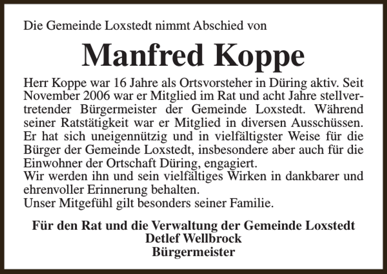 <p>Die Gemeinde Loxstedt nimmt Abschied von</p><p>Manfred Koppe</p><p>Herr Koppe war 16 Jahre als Ortsvorsteher in Düring aktiv. Seit<br />November 2006 war er Mitglied im Rat und acht Jahre stellvertretender Bürgermeister der Gemeinde Loxstedt. Während<br />seiner Ratstätigkeit war er Mitglied in diversen Ausschüssen.<br />Er hat sich uneigennützig und in vielfältigster Weise für die<br />Bürger der Gemeinde Loxstedt, insbesondere aber auch für die<br />Einwohner der Ortschaft Düring, engagiert.<br />Wir werden ihn und sein vielfältiges Wirken in dankbarer und<br />ehrenvoller Erinnerung behalten.<br />Unser Mitgefühl gilt besonders seiner Familie.<br />Für den Rat und die Verwaltung der Gemeinde Loxstedt<br />Detlef Wellbrock<br />Bürgermeister</p>