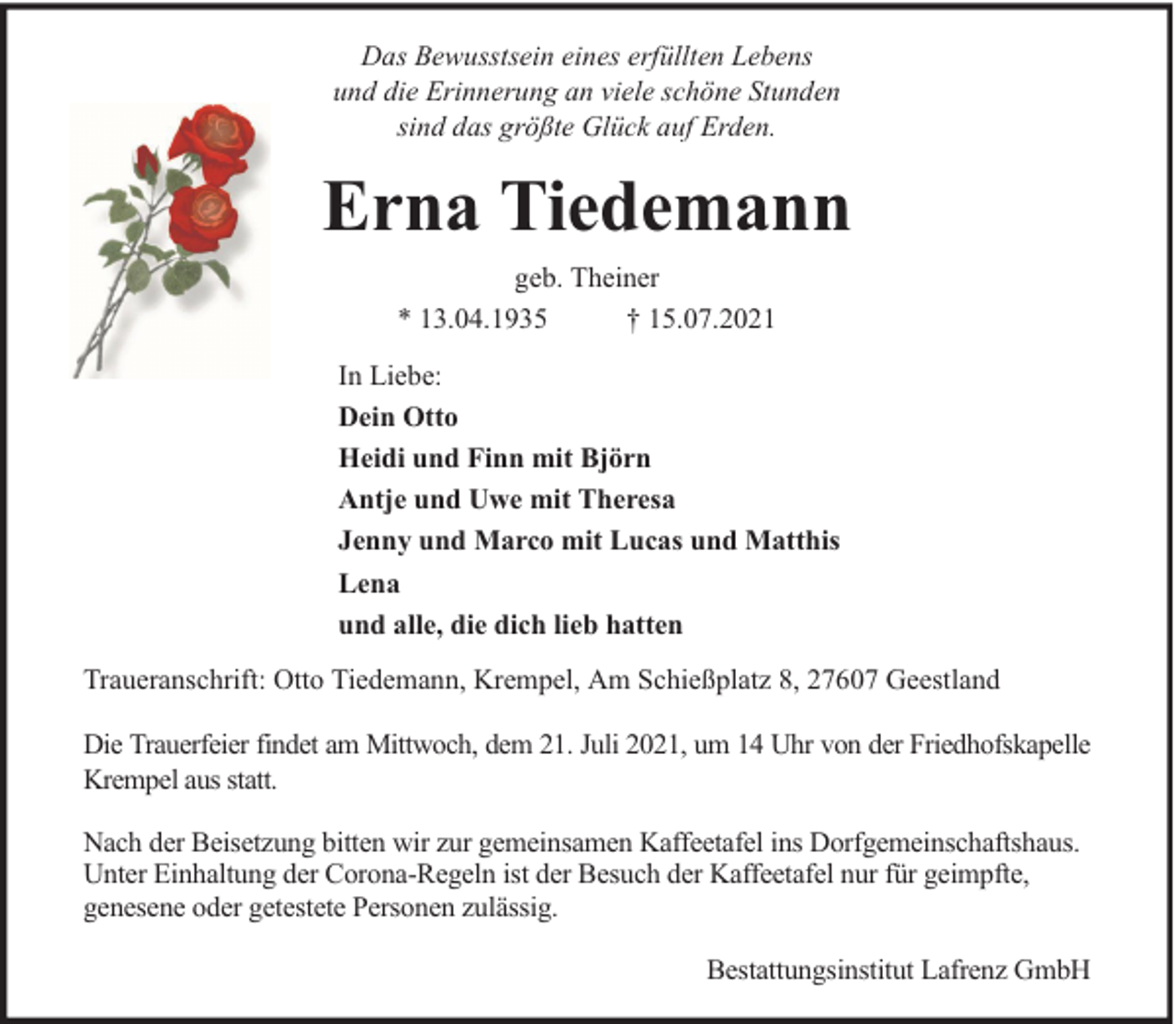 <p>Das Bewusstsein eines erfüllten Lebens<br />und die Erinnerung an viele schöne Stunden<br />sind das größte Glück auf Erden.</p><p>Erna Tiedemann<br />geb. Theiner<br />* 13.04.1935<br />† 15.07.2021<br />In Liebe:<br />Dein Otto<br />Heidi und Finn mit Björn<br />Antje und Uwe mit Theresa<br />Jenny und Marco mit Lucas und Matthis<br />Lena<br />und alle, die dich lieb hatten<br />Traueranschrift: Otto Tiedemann, Krempel, Am Schießplatz 8, 27607 Geestland<br />Die Trauerfeier findet am Mittwoch, dem 21. Juli 2021, um 14 Uhr von der Friedhofskapelle<br />Krempel aus statt.<br />Nach der Beisetzung bitten wir zur gemeinsamen Kaffeetafel ins Dorfgemeinschaftshaus.<br />Unter Einhaltung der Corona-Regeln ist der Besuch der Kaffeetafel nur für geimpfte,<br />genesene oder getestete Personen zulässig.<br />Bestattungsinstitut Lafrenz GmbH</p>