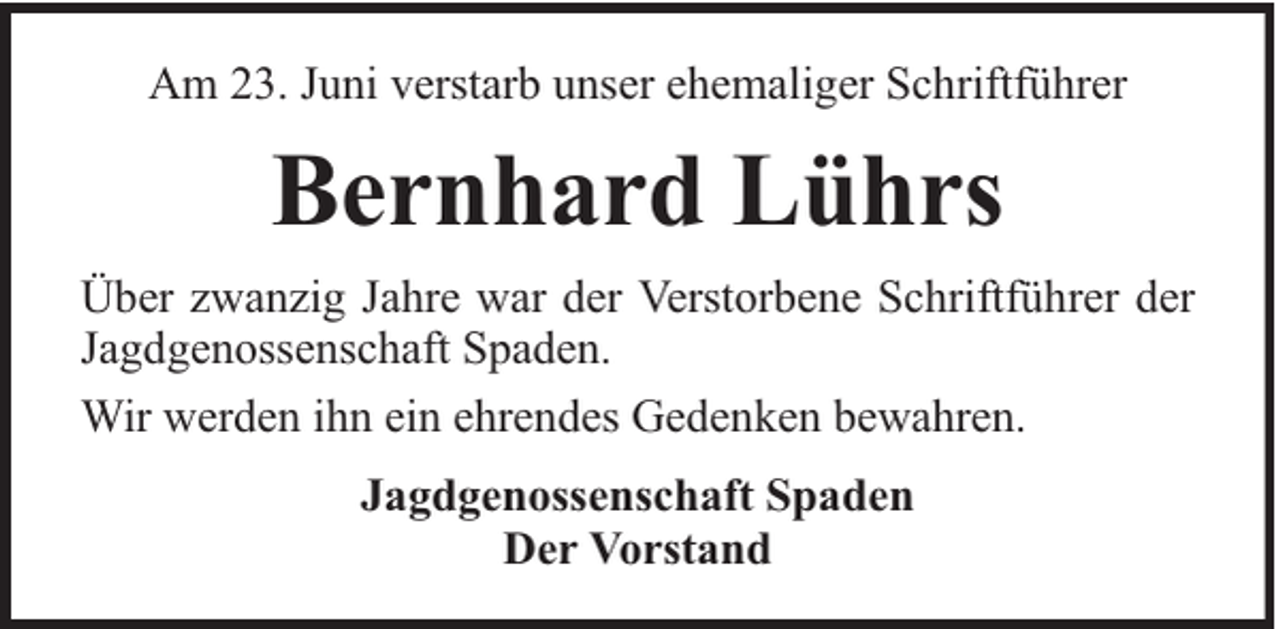 <p>Am 23. Juni verstarb unser ehemaliger Schriftführer</p><p>Bernhard Lührs<br />Über zwanzig Jahre war der Verstorbene Schriftführer der<br />Jagdgenossenschaft Spaden.<br />Wir werden ihn ein ehrendes Gedenken bewahren.<br />Jagdgenossenschaft Spaden<br />Der Vorstand</p>