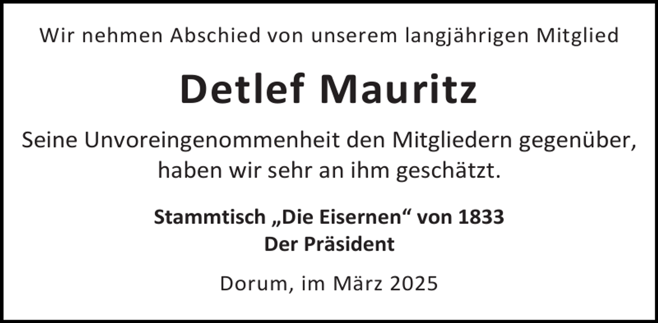 <p>Wir nehmen Abschied von unserem langjährigen Mitglied</p><p>Detlef Mauritz<br />Seine Unvoreingenommenheit den Mitgliedern gegenüber,<br />haben wir sehr an ihm geschätzt.<br />Stammtisch „Die Eisernen“ von 1833<br />Der Präsident<br />Dorum, im März 2025</p>
