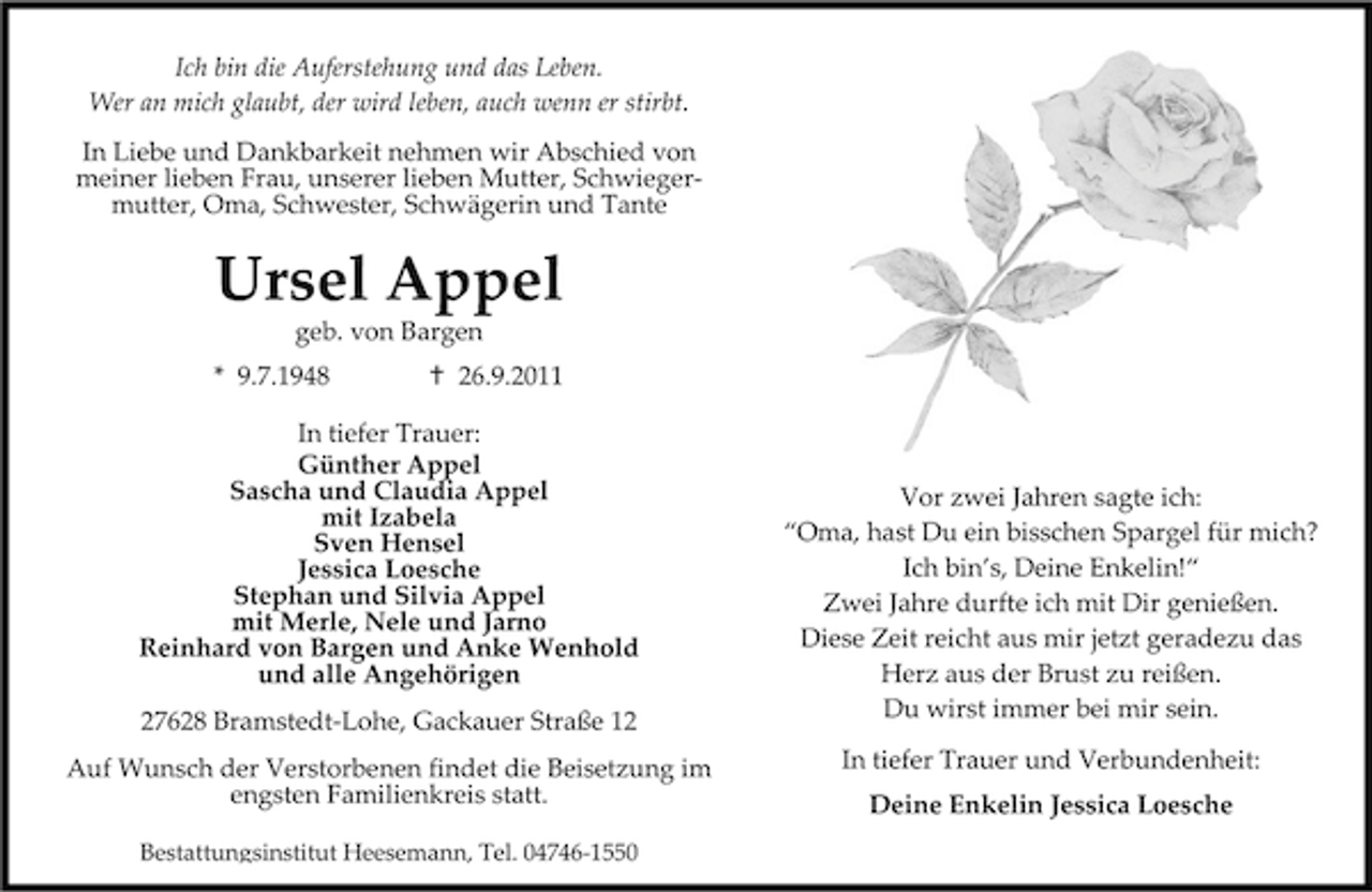 <p>Ich bin die Auferstehung und das Leben.<br />Wer an mich glaubt, der wird leben, auch wenn er stirbt.<br />In Liebe und Dankbarkeit nehmen wir Abschied von<br />meiner lieben Frau, unserer lieben Mutter, Schwiegermutter, Oma, Schwester, Schwägerin und Tante</p><p>Ursel Appel<br />geb. von Bargen</p><p>* 9.7.1948</p><p>26.9.2011</p><p>In tiefer Trauer:<br />Günther Appel<br />Sascha und Claudia Appel<br />mit Izabela<br />Sven Hensel<br />Jessica Loesche<br />Stephan und Silvia Appel<br />mit Merle, Nele und Jarno<br />Reinhard von Bargen und Anke Wenhold<br />und alle Angehörigen<br />27628 Bramstedt-Lohe, Gackauer Straße 12<br />Auf Wunsch der Verstorbenen findet die Beisetzung im<br />engsten Familienkreis statt.<br />Bestattungsinstitut Heesemann, Tel. 04746-1550</p><p>Vor zwei Jahren sagte ich:<br />“Oma, hast Du ein bisschen Spargel für mich?<br />Ich bin’s, Deine Enkelin!“<br />Zwei Jahre durfte ich mit Dir genießen.<br />Diese Zeit reicht aus mir jetzt geradezu das<br />Herz aus der Brust zu reißen.<br />Du wirst immer bei mir sein.<br />In tiefer Trauer und Verbundenheit:<br />Deine Enkelin Jessica Loesche</p>