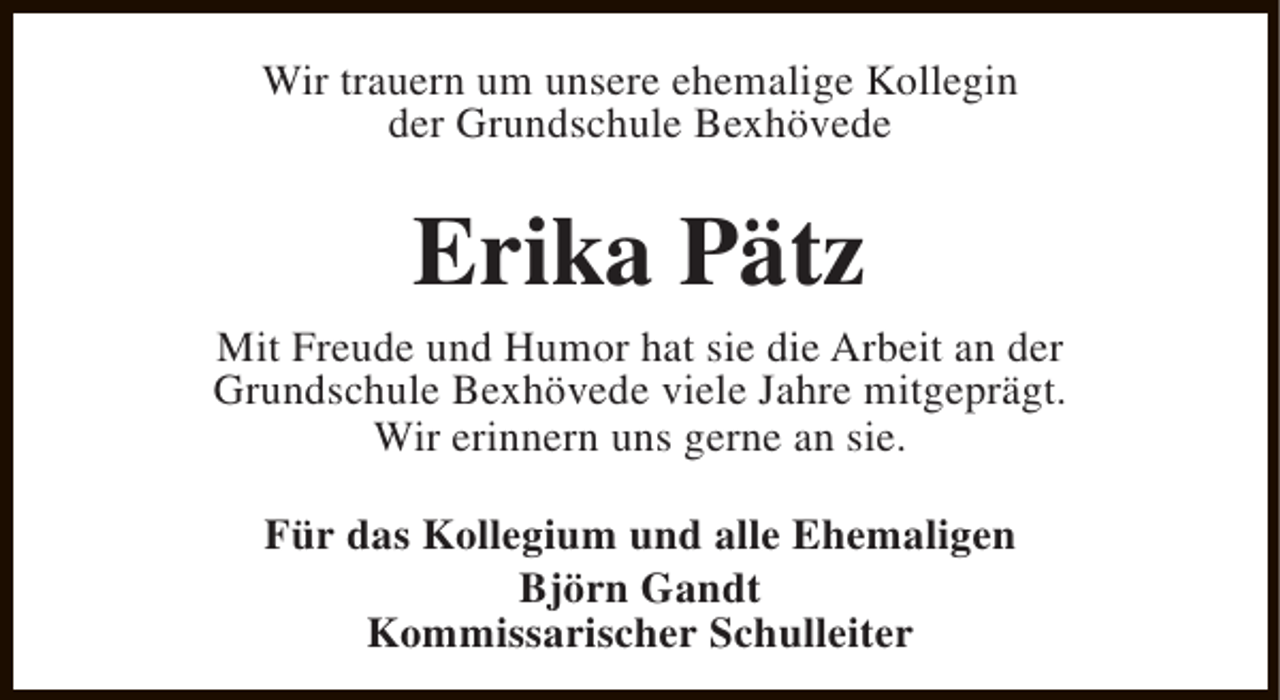 <p>Wir trauern um unsere ehemalige Kollegin<br />der Grundschule Bexhövede</p><p>Erika Pätz</p><p>Mit Freude und Humor hat sie die Arbeit an der<br />Grundschule Bexhövede viele Jahre mitgeprägt.<br />Wir erinnern uns gerne an sie.<br />Für das Kollegium und alle Ehemaligen<br />Björn Gandt<br />Kommissarischer Schulleiter</p>
