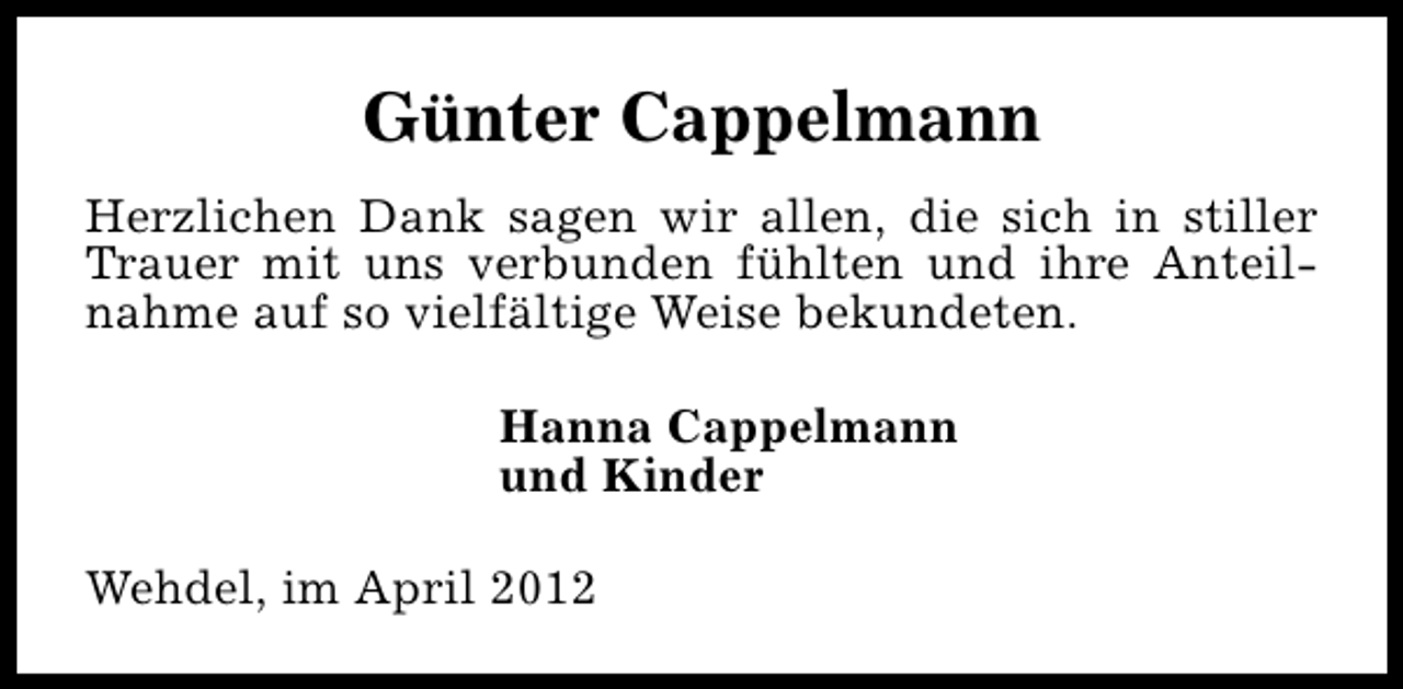 <p>Günter Cappelmann<br />Herzlichen Dank sagen wir allen, die sich in stiller<br />Trauer mit uns verbunden fühlten und ihre Anteilnahme auf so vielfältige Weise bekundeten.<br />Hanna Cappelmann<br />und Kinder<br />Wehdel, im April 2012</p>
