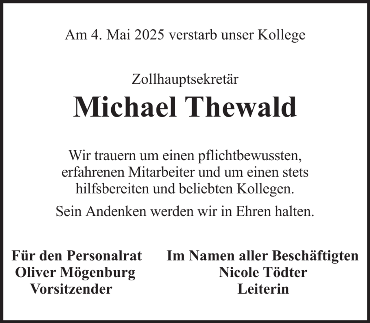 <p>Am 4. Mai 2025 verstarb unser Kollege<br />Zollhauptsekretär</p>
<p>Michael Thewald<br />Wir trauern um einen pflichtbewussten,<br />erfahrenen Mitarbeiter und um einen stets<br />hilfsbereiten und beliebten Kollegen.<br />Sein Andenken werden wir in Ehren halten.<br />Für den Personalrat<br />Oliver Mögenburg<br />Vorsitzender</p>
<p>Im Namen aller Beschäftigten<br />Nicole Tödter<br />Leiterin</p>
