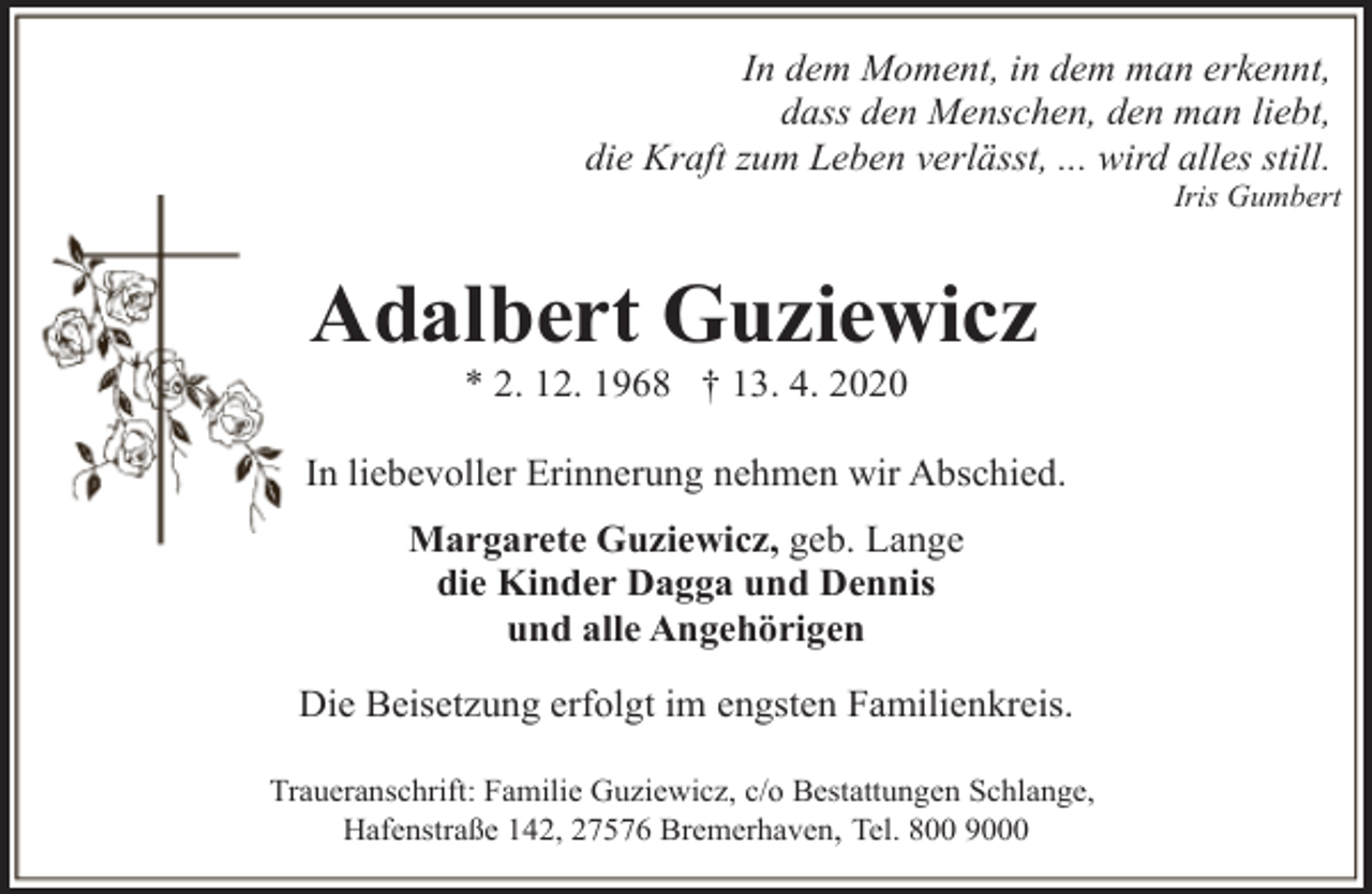 <p>In dem Moment, in dem man erkennt,<br />dass den Menschen, den man liebt,<br />die Kraft zum Leben verlässt, ... wird alles still.</p><p>Iris Gumbert</p><p>Adalbert Guziewicz<br />* 2. 12. 1968 † 13. 4. 2020</p><p>In liebevoller Erinnerung nehmen wir Abschied.<br />Margarete Guziewicz, geb. Lange<br />die Kinder Dagga und Dennis<br />und alle Angehörigen<br />Die Beisetzung erfolgt im engsten Familienkreis.<br />Traueranschrift: Familie Guziewicz, c/o Bestattungen Schlange,<br />Hafenstraße 142, 27576 Bremerhaven, Tel. 800 9000</p>