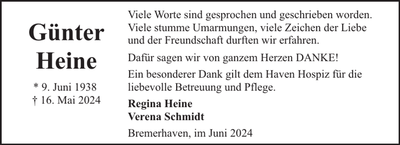 <p>Günter<br />Heine<br />* 9. Juni 1938<br />† 16. Mai 2024</p><p>Viele Worte sind gesprochen und geschrieben worden.<br />Viele stumme Umarmungen, viele Zeichen der Liebe<br />und der Freundschaft durften wir erfahren.<br />Dafür sagen wir von ganzem Herzen DANKE!<br />Ein besonderer Dank gilt dem Haven Hospiz für die<br />liebevolle Betreuung und Pflege.<br />Regina Heine<br />Verena Schmidt<br />Bremerhaven, im Juni 2024</p>