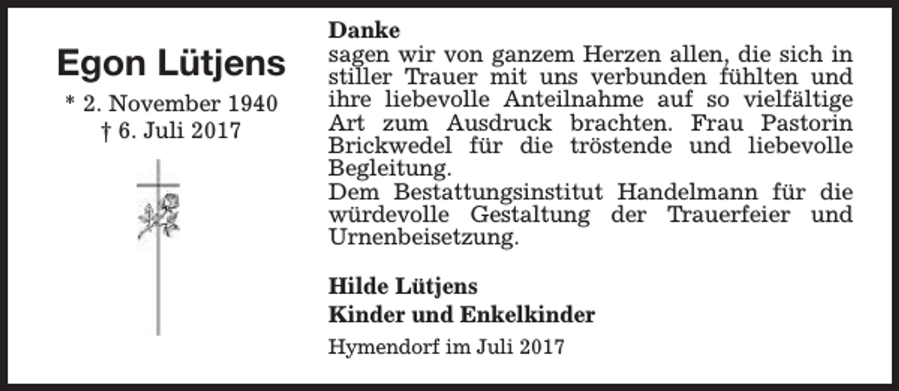 <p>Egon Lütjens<br />* 2. November 1940<br />† 6. Juli 2017</p><p>Danke<br />sagen wir von ganzem Herzen allen, die sich in<br />stiller Trauer mit uns verbunden fühlten und<br />ihre liebevolle Anteilnahme auf so vielfältige<br />Art zum Ausdruck brachten. Frau Pastorin<br />Brickwedel für die tröstende und liebevolle<br />Begleitung.<br />Dem Bestattungsinstitut Handelmann für die<br />würdevolle Gestaltung der Trauerfeier und<br />Urnenbeisetzung.<br />Hilde Lütjens<br />Kinder und Enkelkinder<br />Hymendorf im Juli 2017</p>