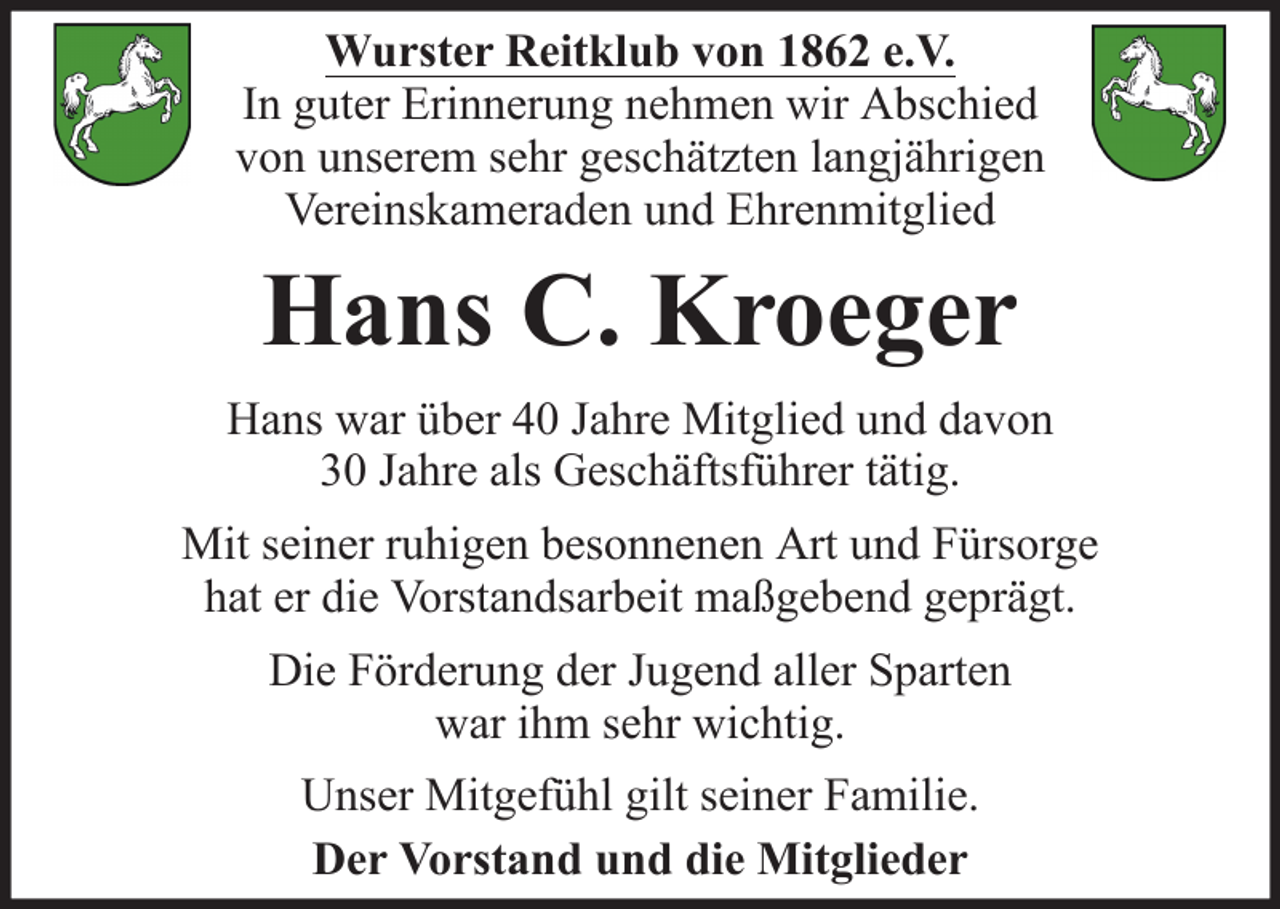 <p>Wurster Reitklub von 1862 e.V.<br />In guter Erinnerung nehmen wir Abschied<br />von unserem sehr geschätzten langjährigen<br />Vereinskameraden und Ehrenmitglied</p><p>Hans C. Kroeger<br />Hans war über 40 Jahre Mitglied und davon<br />30 Jahre als Geschäftsführer tätig.<br />Mit seiner ruhigen besonnenen Art und Fürsorge<br />hat er die Vorstandsarbeit maßgebend geprägt.<br />Die Förderung der Jugend aller Sparten<br />war ihm sehr wichtig.<br />Unser Mitgefühl gilt seiner Familie.<br />Der Vorstand und die Mitglieder</p>