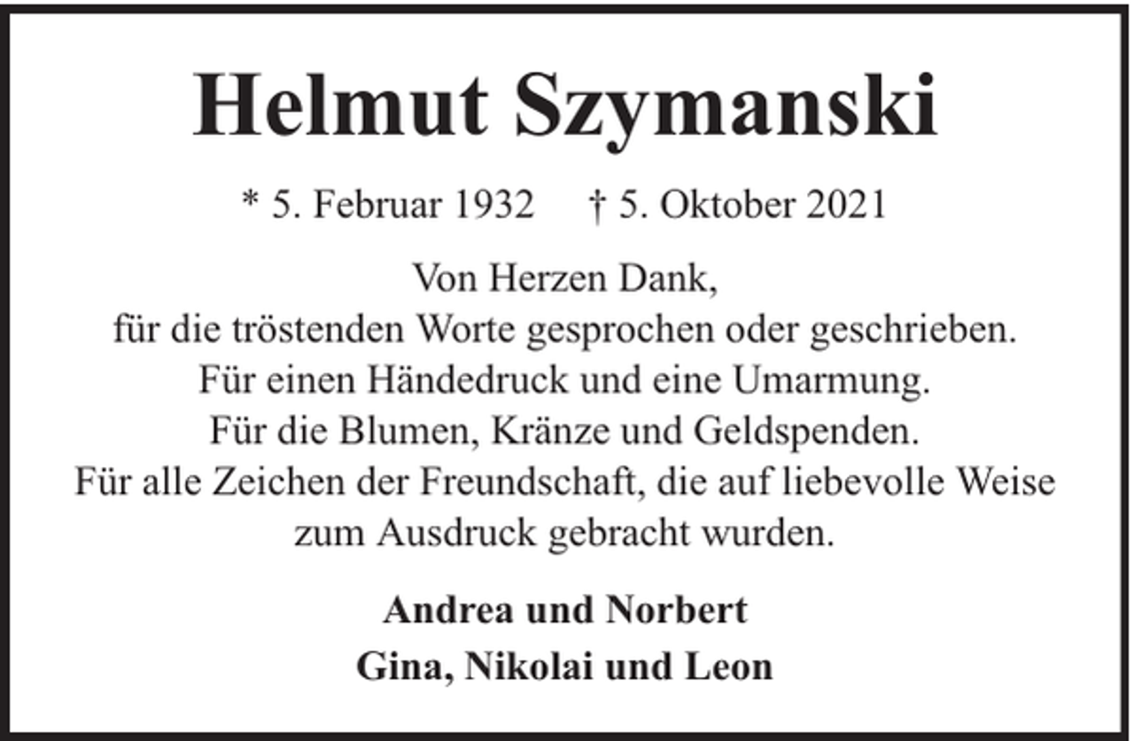 <p>Helmut Szymanski<br />* 5. Februar 1932</p><p>† 5. Oktober 2021</p><p>Von Herzen Dank,<br />für die tröstenden Worte gesprochen oder geschrieben.<br />Für einen Händedruck und eine Umarmung.<br />Für die Blumen, Kränze und Geldspenden.<br />Für alle Zeichen der Freundschaft, die auf liebevolle Weise<br />zum Ausdruck gebracht wurden.<br />Andrea und Norbert<br />Gina, Nikolai und Leon</p>