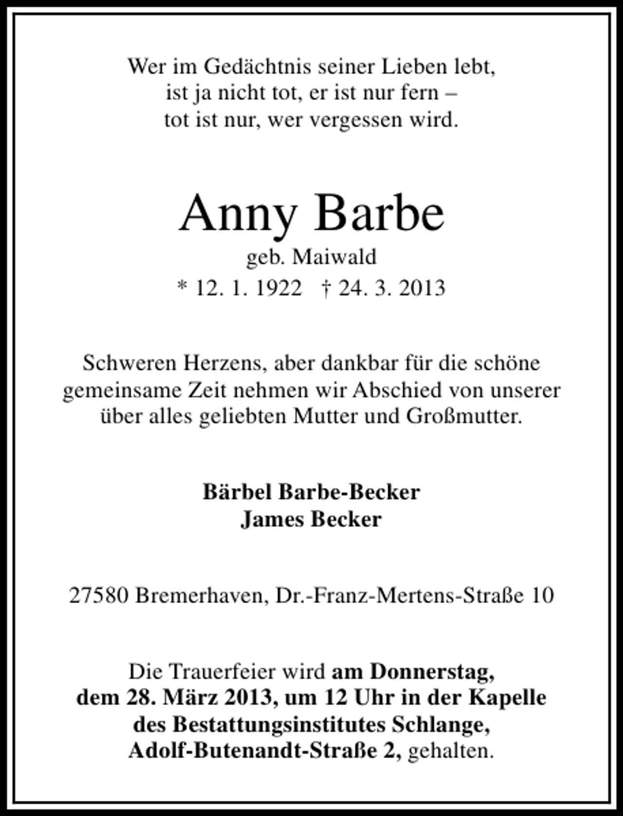 <p>Wer im Gedächtnis seiner Lieben lebt,<br />ist ja nicht tot, er ist nur fern –<br />tot ist nur, wer vergessen wird.</p><p>Anny Barbe</p><p>geb. Maiwald<br />* 12. 1. 1922 † 24. 3. 2013<br />Schweren Herzens, aber dankbar für die schöne<br />gemeinsame Zeit nehmen wir Abschied von unserer<br />über alles geliebten Mutter und Großmutter.<br />Bärbel Barbe-Becker<br />James Becker<br />27580 Bremerhaven, Dr.-Franz-Mertens-Straße 10<br />Die Trauerfeier wird am Donnerstag,<br />dem 28. März 2013, um 12 Uhr in der Kapelle<br />des Bestattungsinstitutes Schlange,<br />Adolf-Butenandt-Straße 2, gehalten.</p>