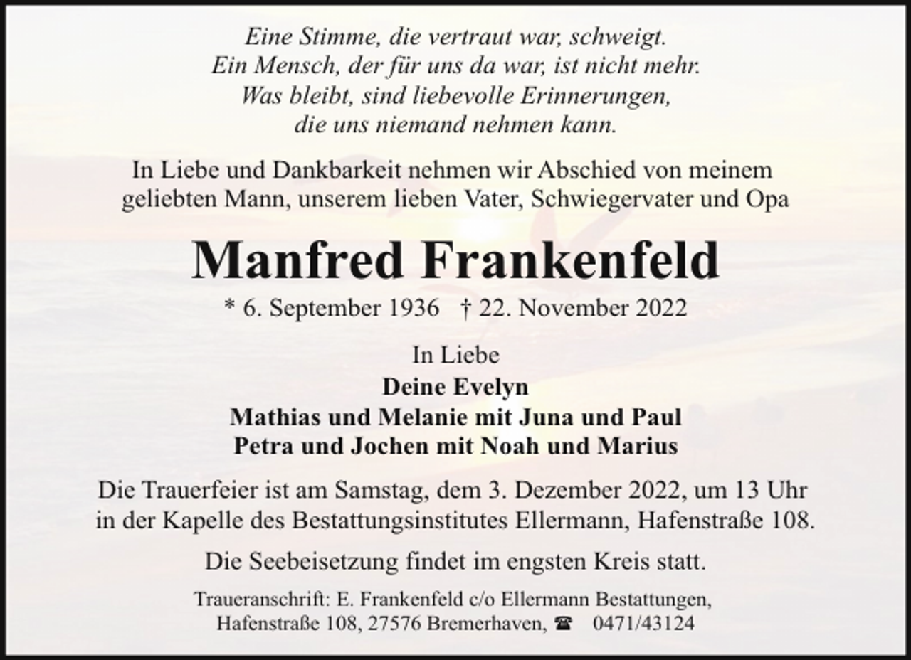 <p>Eine Stimme, die vertraut war, schweigt.<br />Ein Mensch, der für uns da war, ist nicht mehr.<br />Was bleibt, sind liebevolle Erinnerungen,<br />die uns niemand nehmen kann.<br />In Liebe und Dankbarkeit nehmen wir Abschied von meinem<br />geliebten Mann, unserem lieben Vater, Schwiegervater und Opa</p><p>Manfred Frankenfeld<br />* 6. September 1936 † 22. November 2022<br />In Liebe<br />Deine Evelyn<br />Mathias und Melanie mit Juna und Paul<br />Petra und Jochen mit Noah und Marius<br />Die Trauerfeier ist am Samstag, dem 3. Dezember 2022, um 13 Uhr<br />in der Kapelle des Bestattungsinstitutes Ellermann, Hafenstraße 108.<br />Die Seebeisetzung findet im engsten Kreis statt.<br />Traueranschrift: E. Frankenfeld c/o Ellermann Bestattungen,<br />Hafenstraße 108, 27576 Bremerhaven, ( 0471/43124</p>