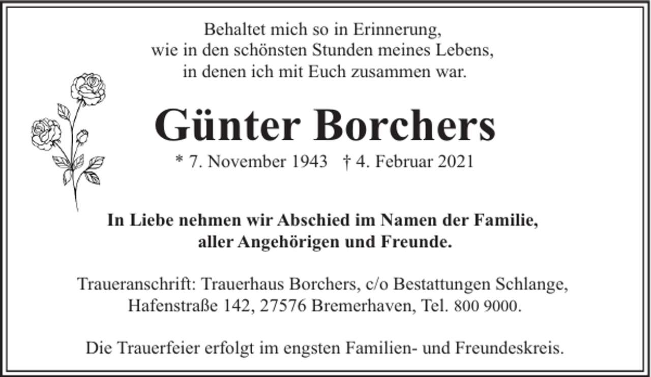 <p>Behaltet mich so in Erinnerung,<br />wie in den schönsten Stunden meines Lebens,<br />in denen ich mit Euch zusammen war.</p><p>Günter Borchers<br />* 7. November 1943 † 4. Februar 2021</p><p>In Liebe nehmen wir Abschied im Namen der Familie,<br />aller Angehörigen und Freunde.<br />Traueranschrift: Trauerhaus Borchers, c/o Bestattungen Schlange,<br />Hafenstraße 142, 27576 Bremerhaven, Tel. 800 9000.<br />Die Trauerfeier erfolgt im engsten Familien- und Freundeskreis.</p>