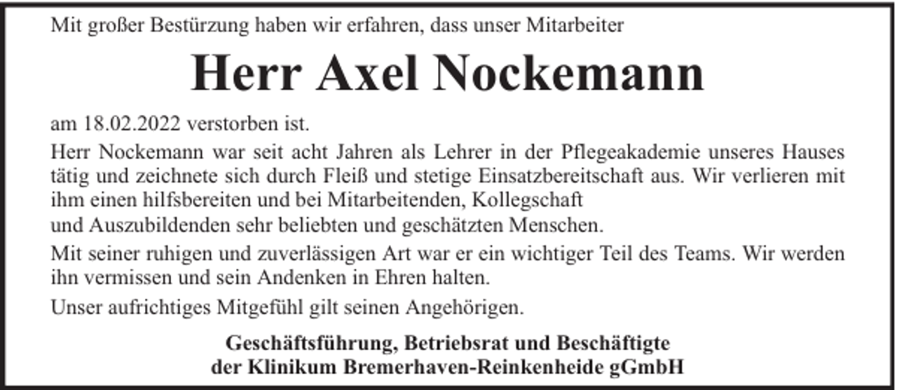 <p>Mit großer Bestürzung haben wir erfahren, dass unser Mitarbeiter</p><p>Herr Axel Nockemann</p><p>am 18.02.2022 verstorben ist.<br />Herr Nockemann war seit acht Jahren als Lehrer in der Pflegeakademie unseres Hauses<br />tätig und zeichnete sich durch Fleiß und stetige Einsatzbereitschaft aus. Wir verlieren mit<br />ihm einen hilfsbereiten und bei Mitarbeitenden, Kollegschaft<br />und Auszubildenden sehr beliebten und geschätzten Menschen.<br />Mit seiner ruhigen und zuverlässigen Art war er ein wichtiger Teil des Teams. Wir werden<br />ihn vermissen und sein Andenken in Ehren halten.<br />Unser aufrichtiges Mitgefühl gilt seinen Angehörigen.<br />Geschäftsführung, Betriebsrat und Beschäftigte<br />der Klinikum Bremerhaven-Reinkenheide gGmbH</p>