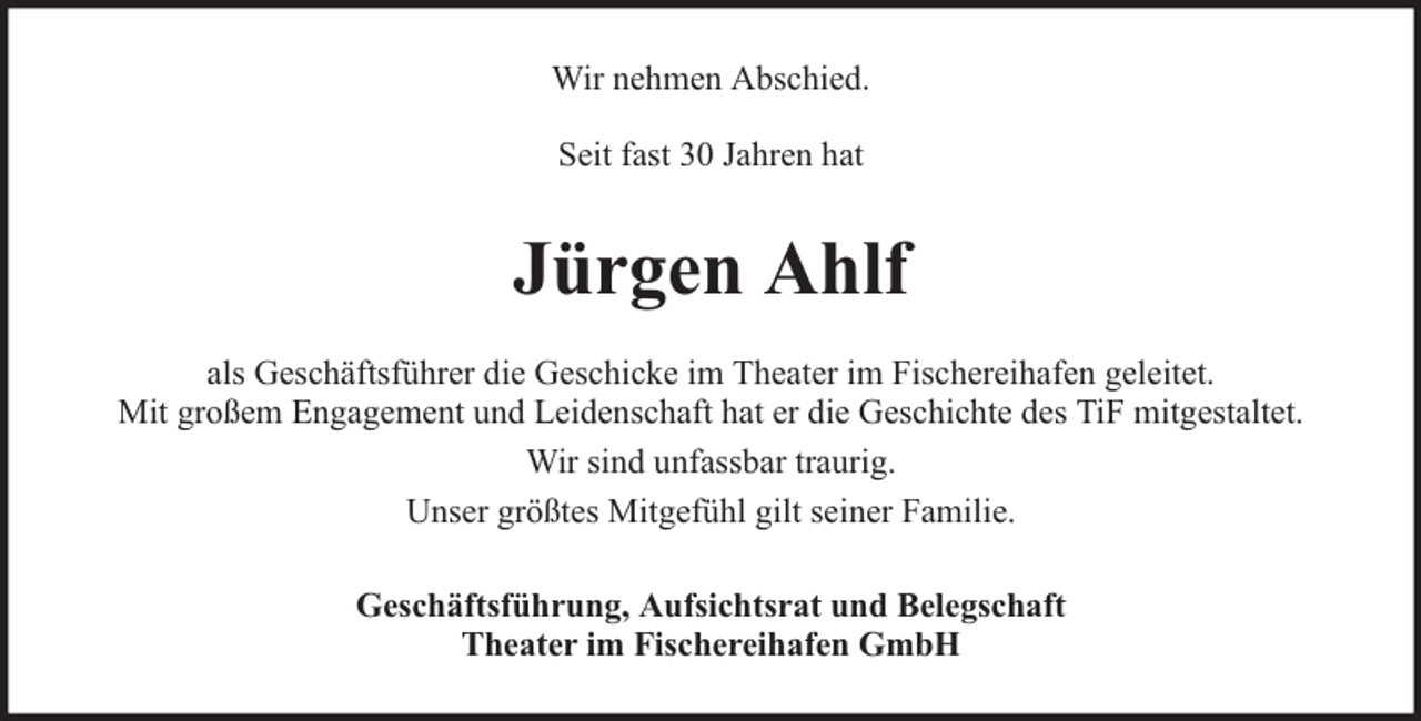 <p>Wir nehmen Abschied.<br />Seit fast 30 Jahren hat</p><p>Jürgen Ahlf<br />als Geschäftsführer die Geschicke im Theater im Fischereihafen geleitet.<br />Mit großem Engagement und Leidenschaft hat er die Geschichte des TiF mitgestaltet.<br />Wir sind unfassbar traurig.<br />Unser größtes Mitgefühl gilt seiner Familie.<br />Geschäftsführung, Aufsichtsrat und Belegschaft<br />Theater im Fischereihafen GmbH</p>