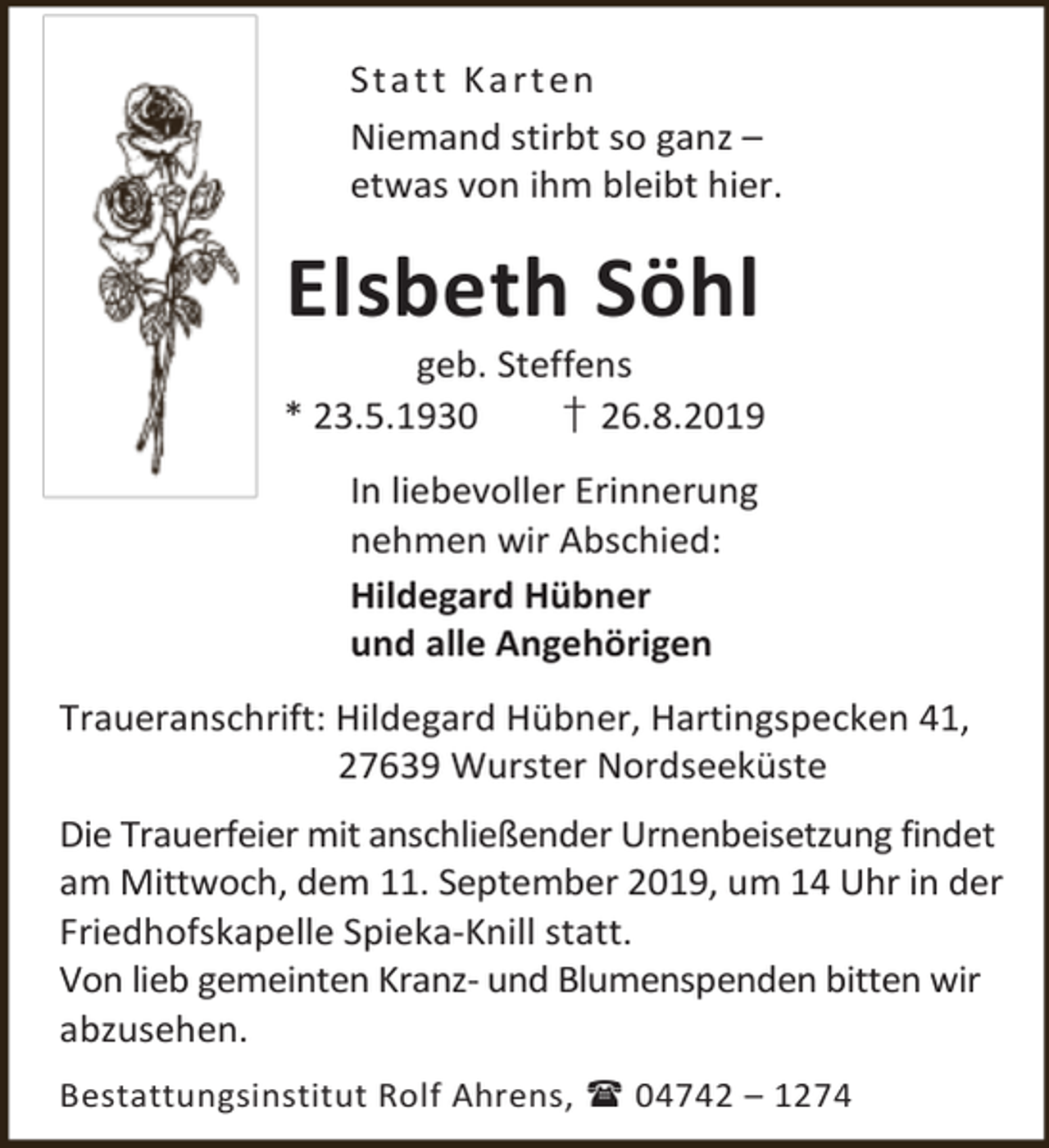<p>St a t t K a rt en<br />Niemand stirbt so ganz –<br />etwas von ihm bleibt hier.</p><p>Elsbeth Söhl</p><p>geb. Steffens<br />* 23.5.1930<br />† 26.8.2019<br />In liebevoller Erinnerung<br />nehmen wir Abschied:<br />Hildegard Hübner<br />und alle Angehörigen<br />Traueranschrift: Hildegard Hübner, Hartingspecken 41,<br />27639 Wurster Nordseeküste<br />Die Trauerfeier mit anschließender Urnenbeisetzung findet<br />am Mittwoch, dem 11. September 2019, um 14 Uhr in der<br />Friedhofskapelle Spieka-Knill statt.<br />Von lieb gemeinten Kranz- und Blumenspenden bitten wir<br />abzusehen.<br />Bestattungsinstitut Rolf Ahrens,  04742 – 1274</p>