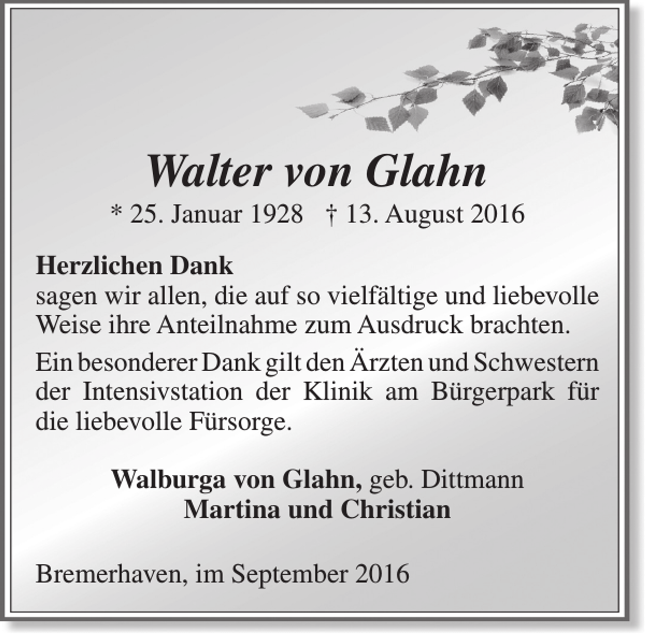 <p>Walter von Glahn</p><p>* 25. Januar 1928 † 13. August 2016<br />Herzlichen Dank<br />sagen wir allen, die auf so vielfältige und liebevolle<br />Weise ihre Anteilnahme zum Ausdruck brachten.<br />Ein besonderer Dank gilt den Ärzten und Schwestern<br />der Intensivstation der Klinik am Bürgerpark für<br />die liebevolle Fürsorge.<br />Walburga von Glahn, geb. Dittmann<br />Martina und Christian<br />Bremerhaven, im September 2016</p>