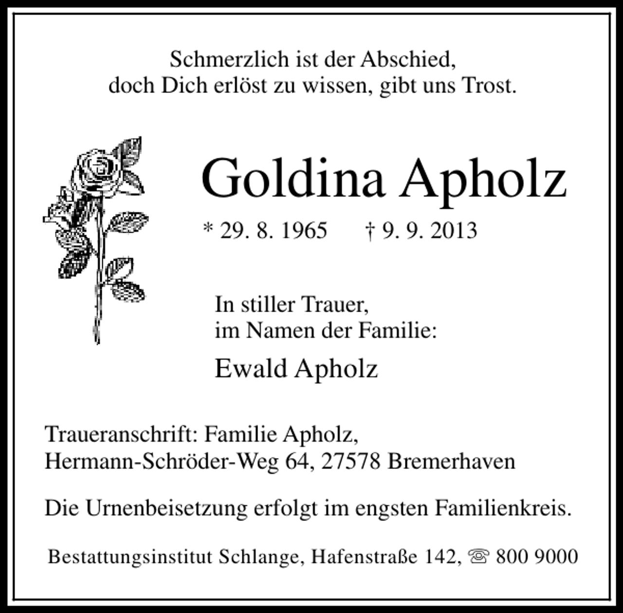 <p>Schmerzlich ist der Abschied,<br />doch Dich erlöst zu wissen, gibt uns Trost.</p><p>Goldina Apholz<br />* 29. 8. 1965</p><p>† 9. 9. 2013</p><p>In stiller Trauer,<br />im Namen der Familie:</p><p>Ewald Apholz<br />Traueranschrift: Familie Apholz,<br />Hermann-Schröder-Weg 64, 27578 Bremerhaven<br />Die Urnenbeisetzung erfolgt im engsten Familienkreis.<br />Bestattungsinstitut Schlange, Hafenstraße 142, s 800 9000</p>