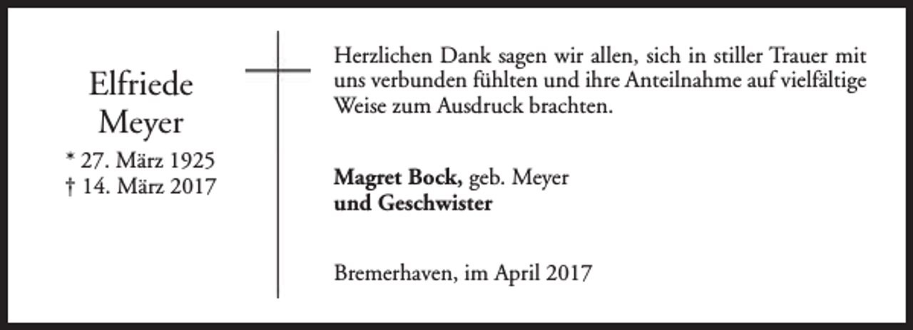 <p>Elfriede<br />Meyer<br />* 27. März 1925<br />† 14. März 2017</p><p>Herzlichen Dank sagen wir allen, sich in stiller Trauer mit<br />uns verbunden fühlten und ihre Anteilnahme auf vielfältige<br />Weise zum Ausdruck brachten.<br />Magret Bock, geb. Meyer<br />und Geschwister<br />Bremerhaven, im April 2017</p>