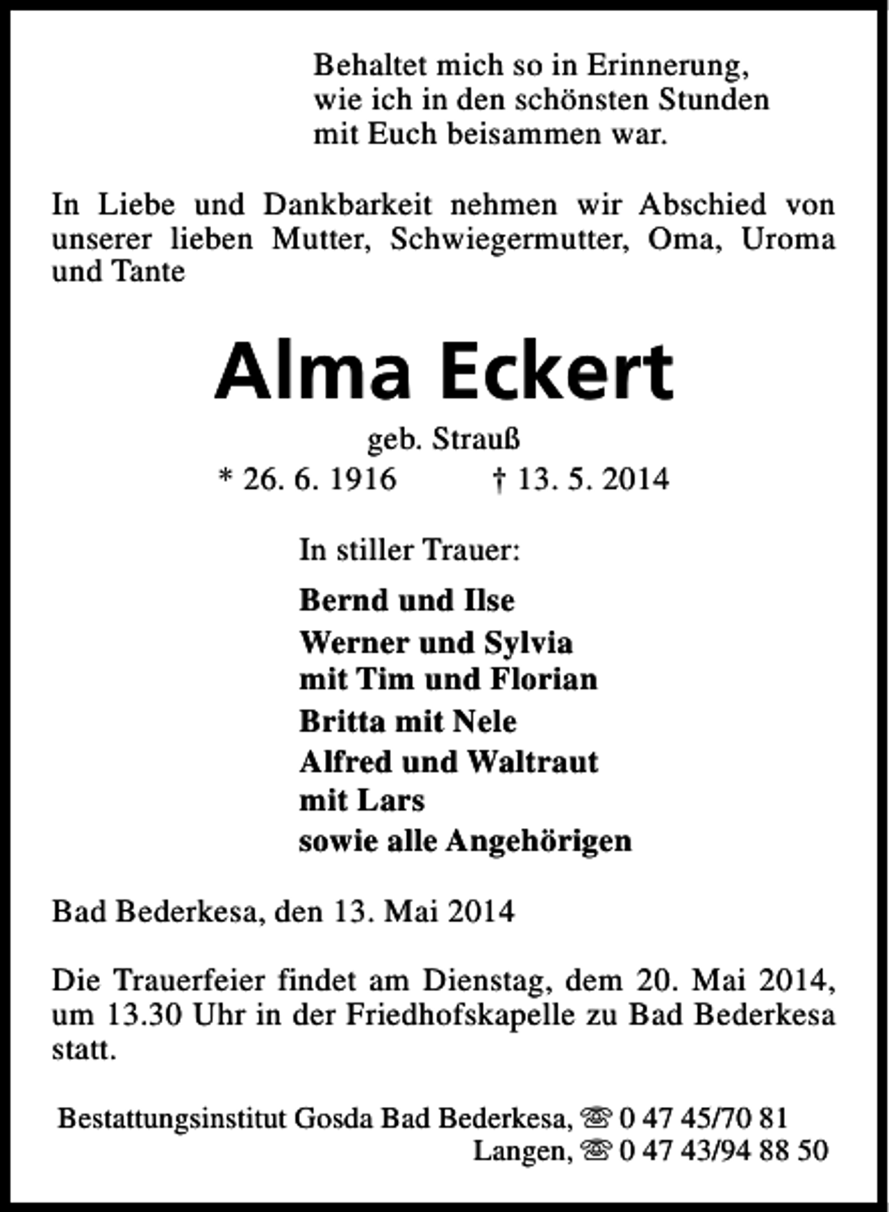 <p>Behaltet mich so in Erinnerung,<br />wie ich in den schönsten Stunden<br />mit Euch beisammen war.<br />In Liebe und Dankbarkeit nehmen wir Abschied von<br />unserer lieben Mutter, Schwiegermutter, Oma, Uroma<br />und Tante</p><p>Alma Eckert<br />geb. Strauß<br />* 26. 6. 1916<br />† 13. 5. 2014<br />In stiller Trauer:<br />Bernd und Ilse<br />Werner und Sylvia<br />mit Tim und Florian<br />Britta mit Nele<br />Alfred und Waltraut<br />mit Lars<br />sowie alle Angehörigen<br />Bad Bederkesa, den 13. Mai 2014<br />Die Trauerfeier findet am Dienstag, dem 20. Mai 2014,<br />um 13.30 Uhr in der Friedhofskapelle zu Bad Bederkesa<br />statt.<br />Bestattungsinstitut Gosda Bad Bederkesa, s 0 47 45/70 81<br />Langen, s 0 47 43/94 88 50</p>
