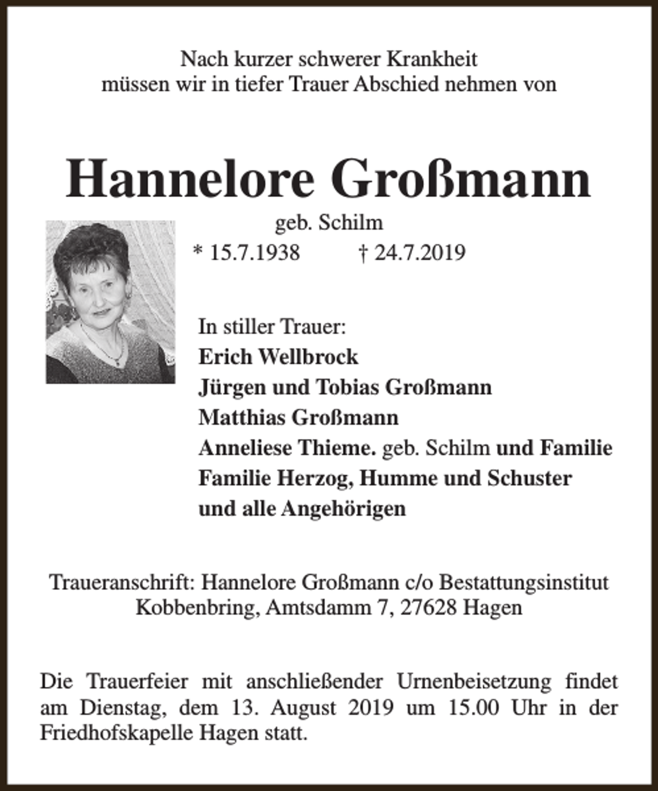 <p>Nach kurzer schwerer Krankheit<br />müssen wir in tiefer Trauer Abschied nehmen von</p><p>Hannelore Großmann<br />geb. Schilm<br />* 15.7.1938<br />† 24.7.2019</p><p>In stiller Trauer:<br />Erich Wellbrock<br />Jürgen und Tobias Großmann<br />Matthias Großmann<br />Anneliese Thieme. geb. Schilm und Familie<br />Familie Herzog, Humme und Schuster<br />und alle Angehörigen<br />Traueranschrift: Hannelore Großmann c/o Bestattungsinstitut<br />Kobbenbring, Amtsdamm 7, 27628 Hagen<br />Die Trauerfeier mit anschließender Urnenbeisetzung findet<br />am Dienstag, dem 13. August 2019 um 15.00 Uhr in der<br />Friedhofskapelle Hagen statt.</p>