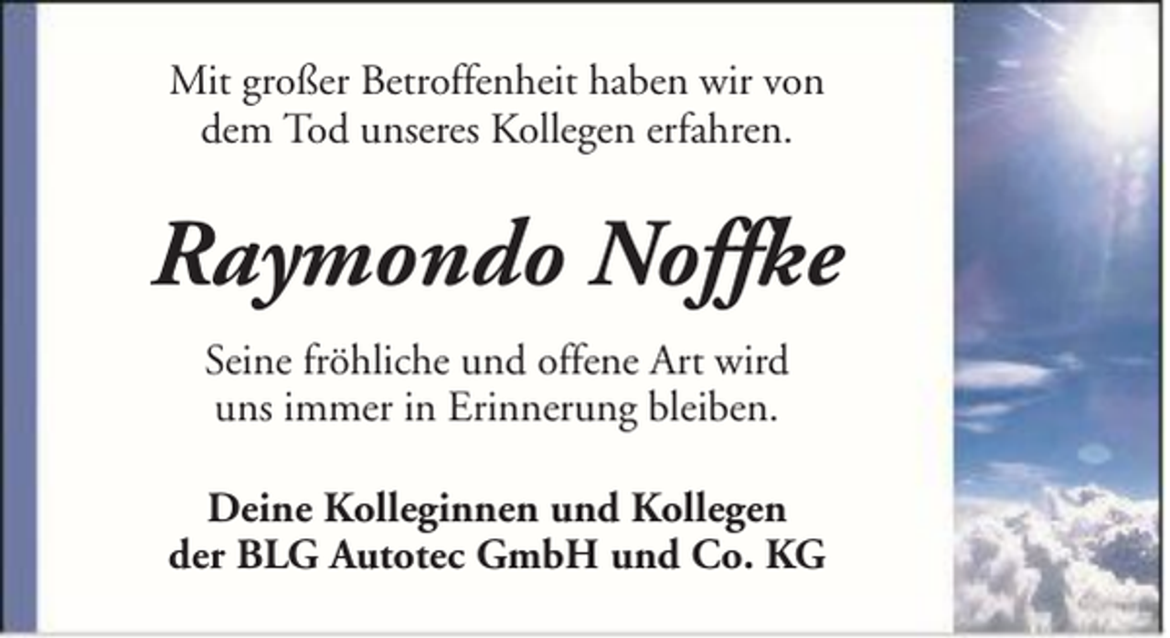 <p>Mit großer Betroffenheit haben wir von<br />dem Tod unseres Kollegen erfahren.</p><p>Raymondo Noffke<br />Seine fröhliche und offene Art wird<br />uns immer in Erinnerung bleiben.<br />Deine Kolleginnen und Kollegen<br />der BLG Autotec GmbH und Co. KG</p>