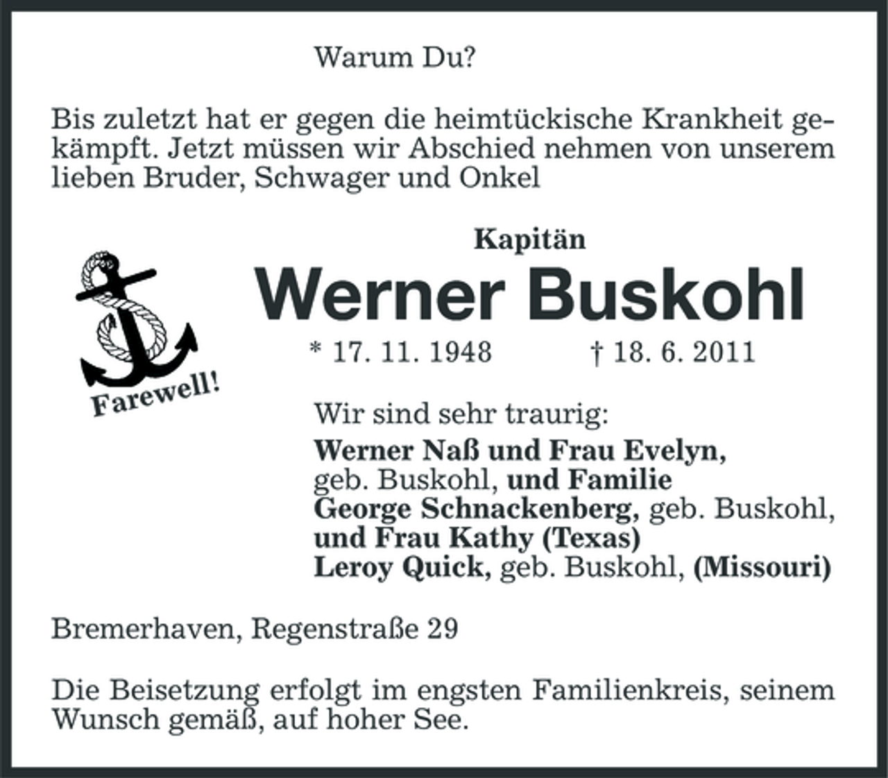 <p>Warum Du? Bis zuletzt hat er gegen die heimtückische Krankheit gekämpft. Jetzt müssen wir Abschied nehmen von unserem lieben Bruder, Schwager und Onkel Kapitän</p><p>Werner Buskohl<br />* 17. 11. 1948<br />ell! Farew</p><p>† 18. 6. 2011</p><p>Wir sind sehr traurig: Werner Naß und Frau Evelyn, geb. Buskohl, und Familie George Schnackenberg, geb. Buskohl, und Frau Kathy (Texas) Leroy Quick, geb. Buskohl, (Missouri)</p><p>Bremerhaven, Regenstraße 29 Die Beisetzung erfolgt im engsten Familienkreis, seinem Wunsch gemäß, auf hoher See.</p>