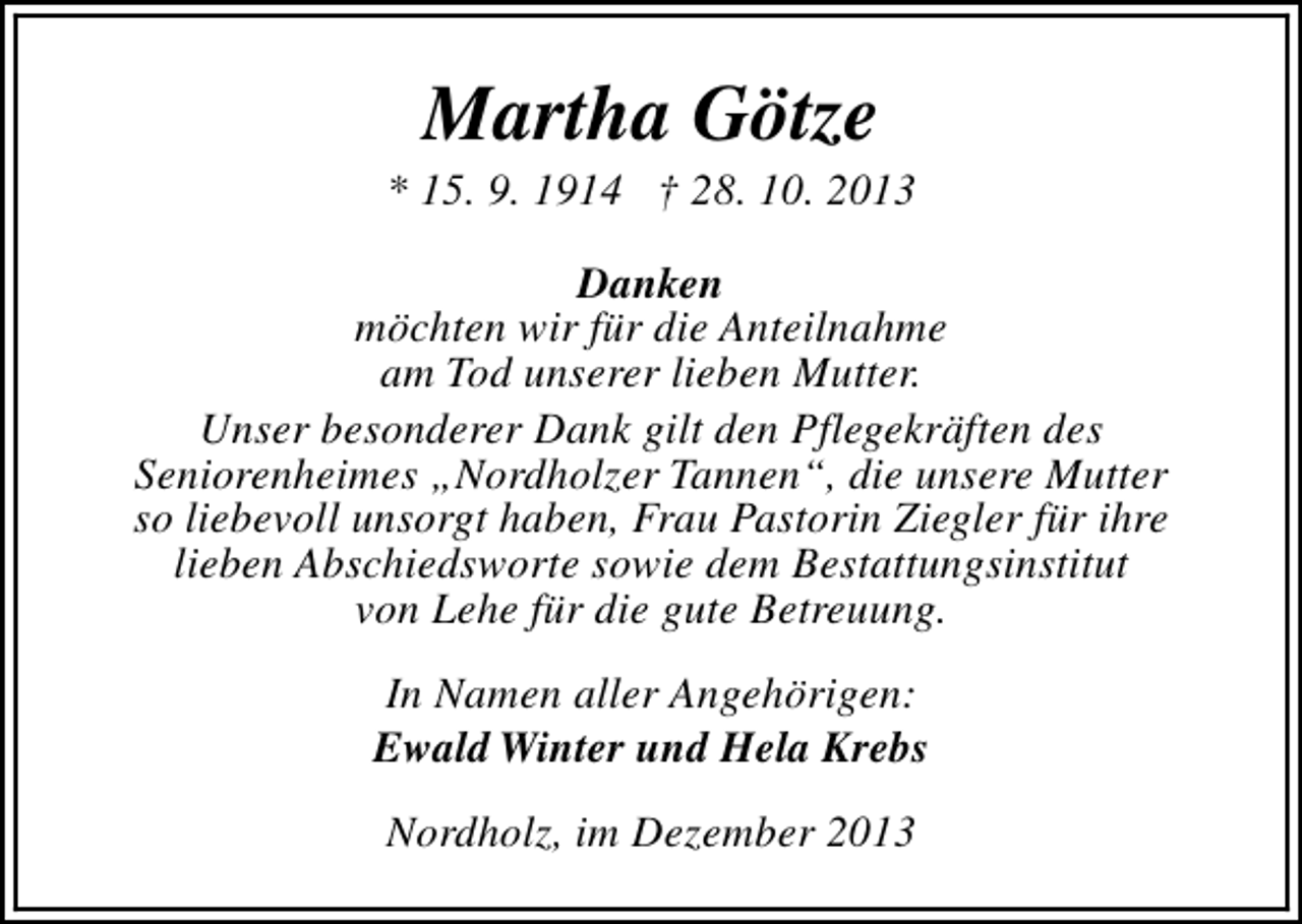 <p>Martha Götze</p><p>* 15. 9. 1914 † 28. 10. 2013<br />Danken<br />möchten wir für die Anteilnahme<br />am Tod unserer lieben Mutter.<br />Unser besonderer Dank gilt den Pflegekräften des<br />Seniorenheimes „Nordholzer Tannen“, die unsere Mutter<br />so liebevoll unsorgt haben, Frau Pastorin Ziegler für ihre<br />lieben Abschiedsworte sowie dem Bestattungsinstitut<br />von Lehe für die gute Betreuung.<br />In Namen aller Angehörigen:<br />Ewald Winter und Hela Krebs<br />Nordholz, im Dezember 2013</p>