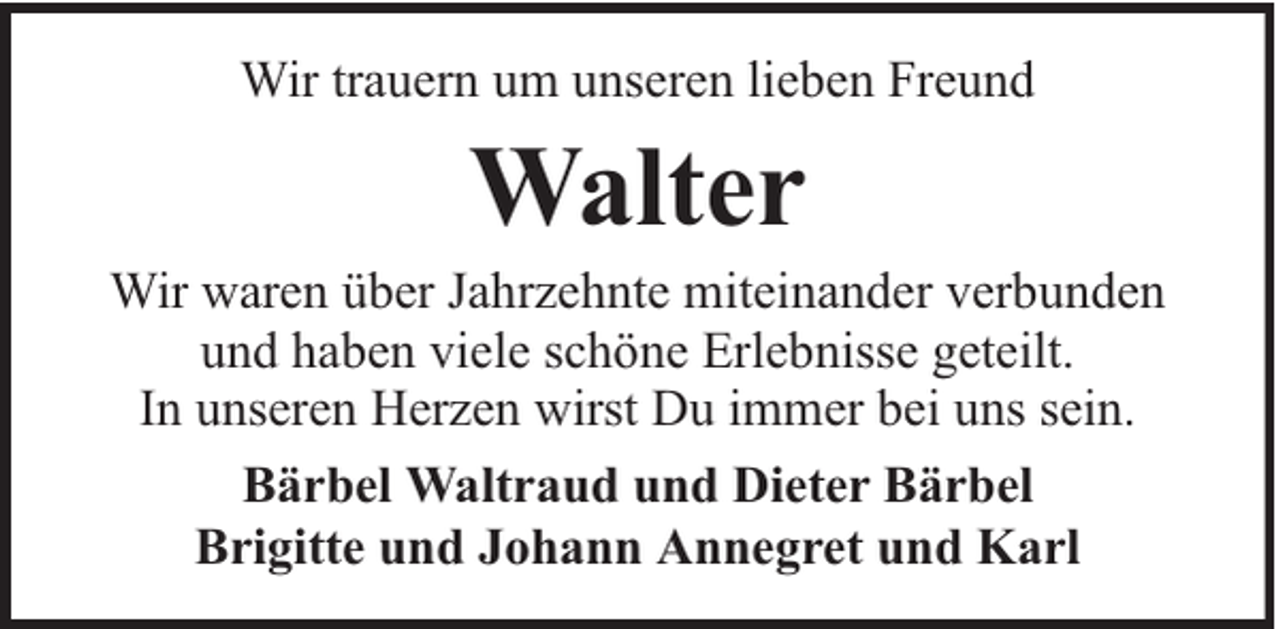 <p>Wir trauern um unseren lieben Freund</p><p>Walter</p><p>Wir waren über Jahrzehnte miteinander verbunden<br />und haben viele schöne Erlebnisse geteilt.<br />In unseren Herzen wirst Du immer bei uns sein.<br />Bärbel Waltraud und Dieter Bärbel<br />Brigitte und Johann Annegret und Karl</p>