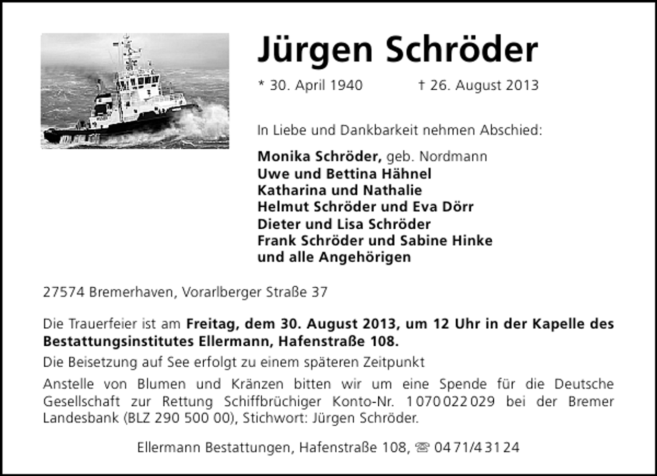 <p>Jürgen Schröder<br />* 30. April 1940</p>
<p>† 26. August 2013</p>
<p>In Liebe und Dankbarkeit nehmen Abschied:<br />Monika Schröder, geb. Nordmann<br />Uwe und Bettina Hähnel<br />Katharina und Nathalie<br />Helmut Schröder und Eva Dörr<br />Dieter und Lisa Schröder<br />Frank Schröder und Sabine Hinke<br />und alle Angehörigen<br />27574 Bremerhaven, Vorarlberger Straße 37<br />Die Trauerfeier ist am Freitag, dem 30. August 2013, um 12 Uhr in der Kapelle des<br />Bestattungsinstitutes Ellermann, Hafenstraße 108.<br />Die Beisetzung auf See erfolgt zu einem späteren Zeitpunkt<br />Anstelle von Blumen und Kränzen bitten wir um eine Spende für die Deutsche<br />Gesellschaft zur Rettung Schiffbrüchiger Konto-Nr. 1 0722 029 bei der Bremer<br />Landesbank (BLZ 290 5), Stichwort: Jürgen Schröder.<br />Ellermann Bestattungen, Hafenstraße 108,  04 71/4 31 24</p>