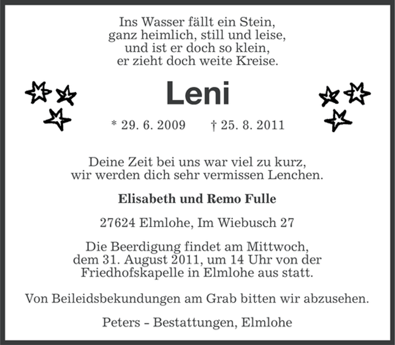 <p>Ins Wasser fällt ein Stein,<br />ganz heimlich, still und leise,<br />und ist er doch so klein,<br />er zieht doch weite Kreise.</p><p>Leni<br />* 29. 6. 2009</p><p>† 25. 8. 2011</p><p>Deine Zeit bei uns war viel zu kurz,<br />wir werden dich sehr vermissen Lenchen.<br />Elisabeth und Remo Fulle<br />27624 Elmlohe, Im Wiebusch 27<br />Die Beerdigung findet am Mittwoch,<br />dem 31. August 2011, um 14 Uhr von der<br />Friedhofskapelle in Elmlohe aus statt.<br />Von Beileidsbekundungen am Grab bitten wir abzusehen.<br />Peters - Bestattungen, Elmlohe</p>