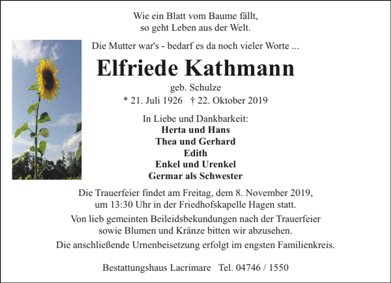 <p>Wie ein Blatt vom Baume fällt,<br />so geht Leben aus der Welt.<br />Die Mutter war's - bedarf es da noch vieler Worte ...</p><p>Elfriede Kathmann<br />geb. Schulze<br />* 21. Juli 1926 † 22. Oktober 2019<br />In Liebe und Dankbarkeit:<br />Herta und Hans<br />Thea und Gerhard<br />Edith<br />Enkel und Urenkel<br />Germar als Schwester<br />Die Trauerfeier findet am Freitag, dem 8. November 2019,<br />um 13:30 Uhr in der Friedhofskapelle Hagen statt.<br />Von lieb gemeinten Beileidsbekundungen nach der Trauerfeier<br />sowie Blumen und Kränze bitten wir abzusehen.<br />Die anschließende Urnenbeisetzung erfolgt im engsten Familienkreis.<br />Bestattungshaus Lacrimare Tel. 04746 / 1550</p>