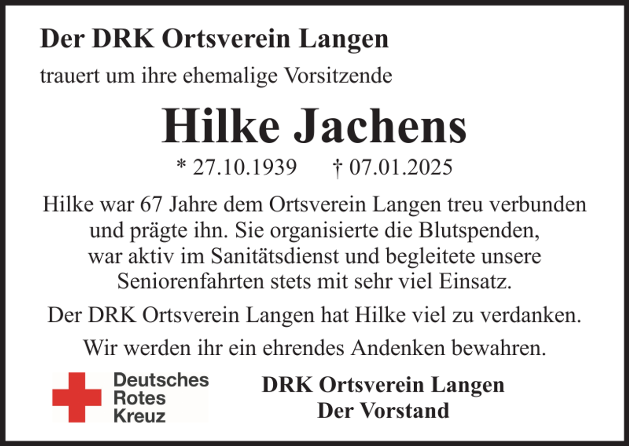 <p>Der DRK Ortsverein Langen<br />trauert um ihre ehemalige Vorsitzende</p><p>Hilke Jachens<br />* 27.10.1939</p><p>† 07.01.2025</p><p>Hilke war 67 Jahre dem Ortsverein Langen treu verbunden<br />und prägte ihn. Sie organisierte die Blutspenden,<br />war aktiv im Sanitätsdienst und begleitete unsere<br />Seniorenfahrten stets mit sehr viel Einsatz.<br />Der DRK Ortsverein Langen hat Hilke viel zu verdanken.<br />Wir werden ihr ein ehrendes Andenken bewahren.<br />DRK Ortsverein Langen<br />Der Vorstand</p>