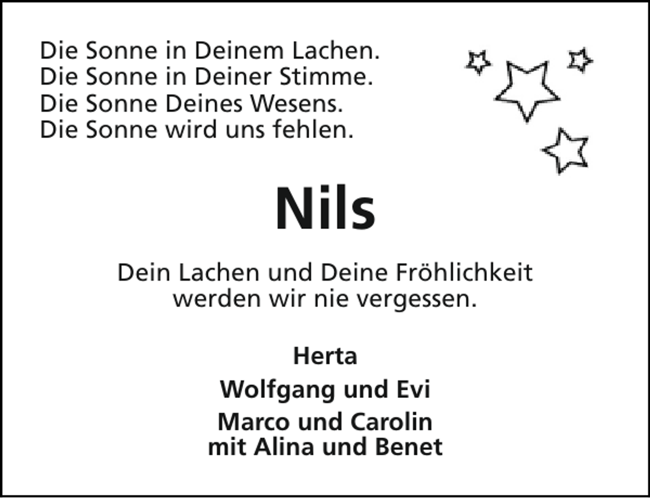 <p>Die Sonne in Deinem Lachen.<br />Die Sonne in Deiner Stimme.<br />Die Sonne Deines Wesens.<br />Die Sonne wird uns fehlen.</p><p>Nils<br />Dein Lachen und Deine Fröhlichkeit<br />werden wir nie vergessen.<br />Herta<br />Wolfgang und Evi<br />Marco und Carolin<br />mit Alina und Benet</p>