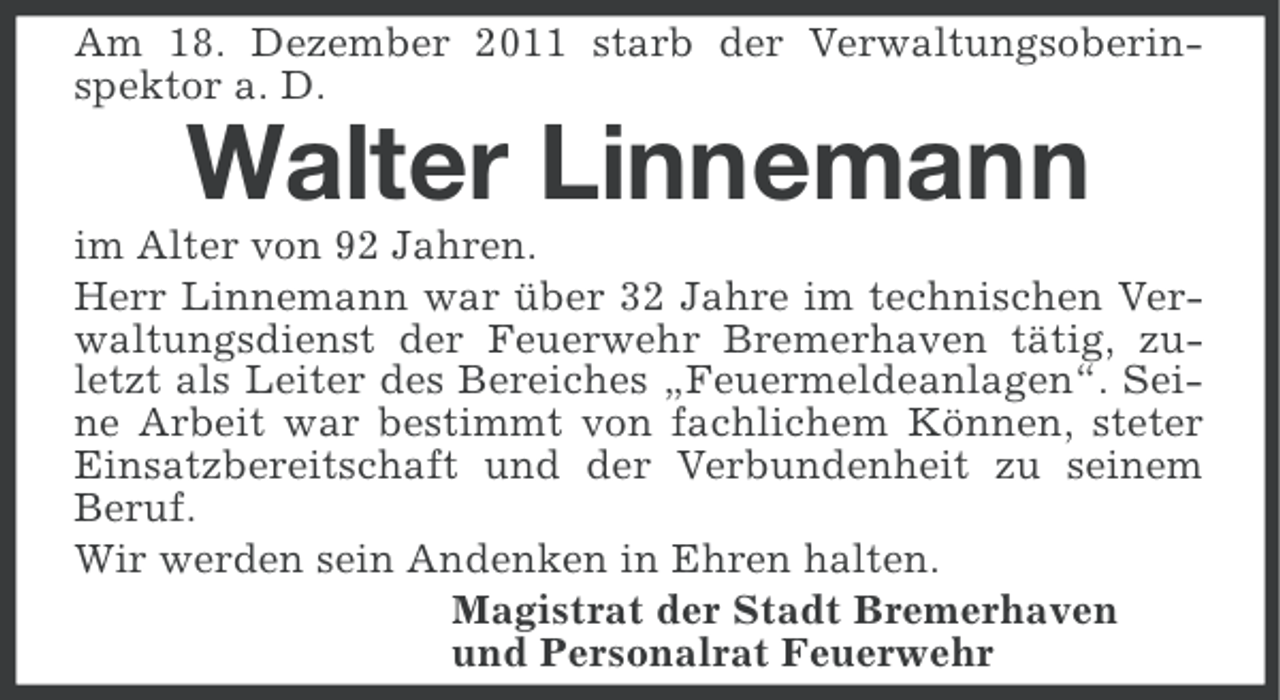 <p>Am 18. Dezember 2011 starb der Verwaltungsoberinspektor a. D.</p><p>Walter Linnemann<br />im Alter von 92 Jahren.<br />Herr Linnemann war über 32 Jahre im technischen Verwaltungsdienst der Feuerwehr Bremerhaven tätig, zuletzt als Leiter des Bereiches „Feuermeldeanlagen“. Seine Arbeit war bestimmt von fachlichem Können, steter<br />Einsatzbereitschaft und der Verbundenheit zu seinem<br />Beruf.<br />Wir werden sein Andenken in Ehren halten.<br />Magistrat der Stadt Bremerhaven<br />und Personalrat Feuerwehr</p>