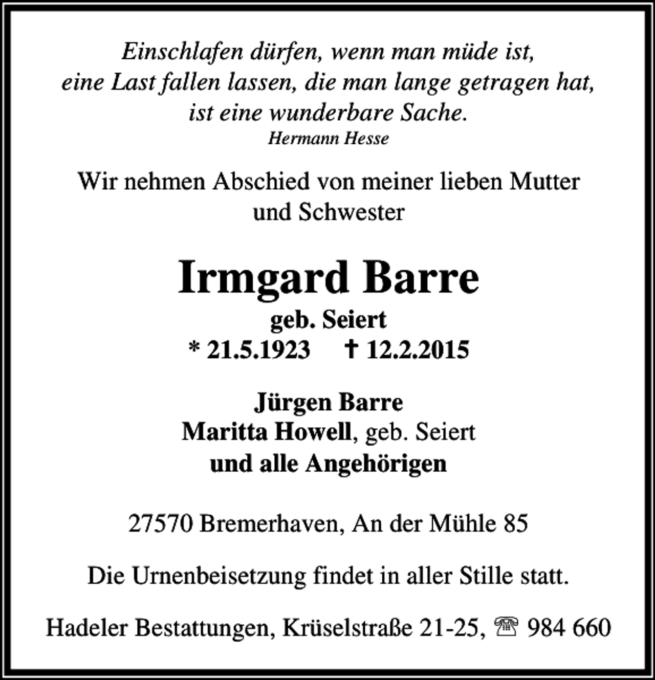 <p>Einschlafen dürfen, wenn man müde ist,<br />eine Last fallen lassen, die man lange getragen hat,<br />ist eine wunderbare Sache.<br />Hermann Hesse</p><p>Wir nehmen Abschied von meiner lieben Mutter<br />und Schwester</p><p>Irmgard Barre<br />geb. Seiert<br />* 21.5.1923<br />12.2.2015</p><p>Jürgen Barre<br />Maritta Howell, geb. Seiert<br />und alle Angehörigen<br />27570 Bremerhaven, An der Mühle 85<br />Die Urnenbeisetzung findet in aller Stille statt.<br />Hadeler Bestattungen, Krüselstraße 21-25, ℡ 984 660</p>
