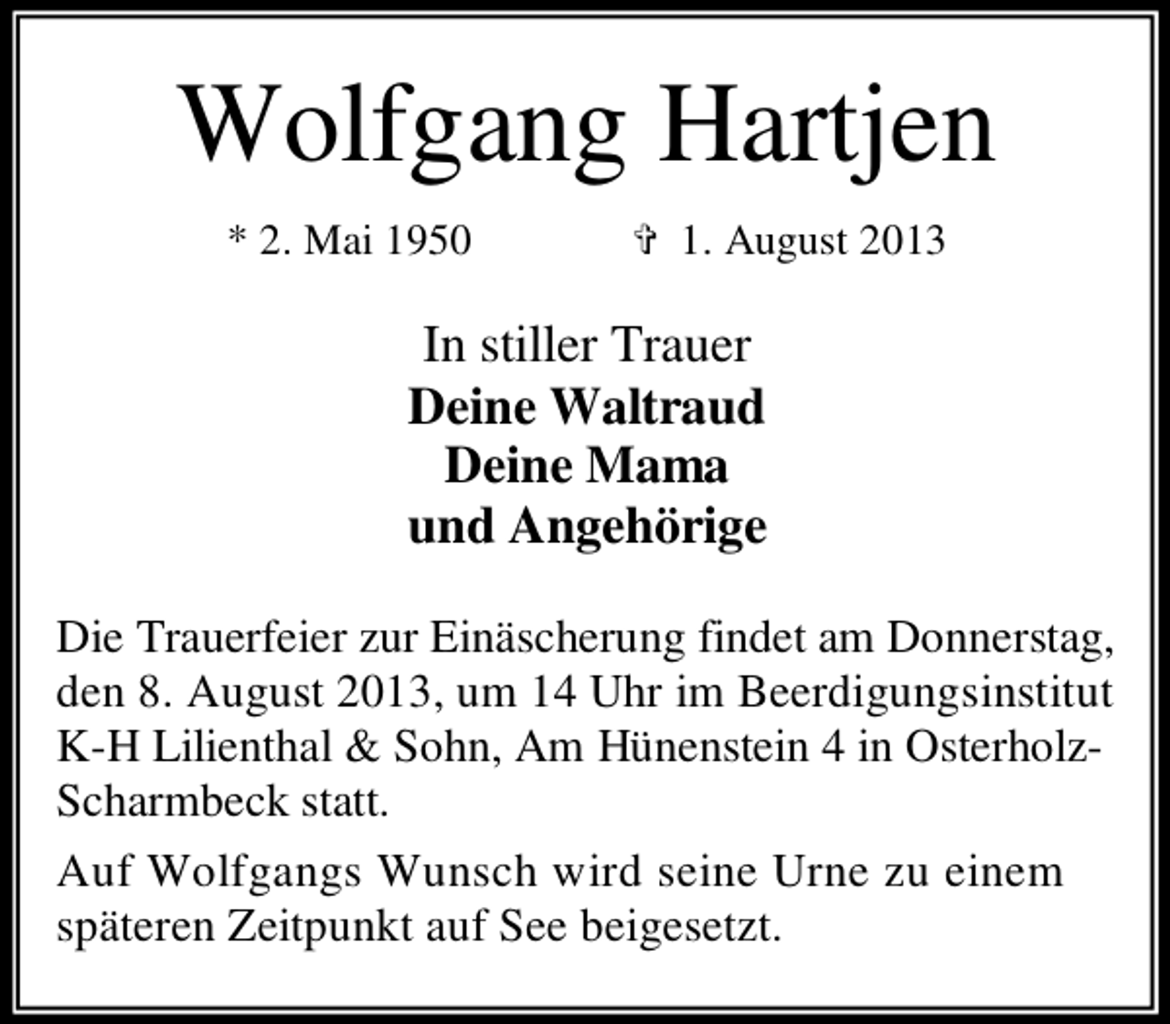 <p>Wolfgang Hartjen<br />* 2. Mai 1950</p><p>✞ 1. August 2013</p><p>In stiller Trauer<br />Deine Waltraud<br />Deine Mama<br />und Angehörige<br />Die Trauerfeier zur Einäscherung findet am Donnerstag,<br />den 8. August 2013, um 14 Uhr im Beerdigungsinstitut<br />K-H Lilienthal &amp; Sohn, Am Hünenstein 4 in OsterholzScharmbeck statt.<br />Auf Wolfgangs Wunsch wird seine Urne zu einem<br />späteren Zeitpunkt auf See beigesetzt.</p>