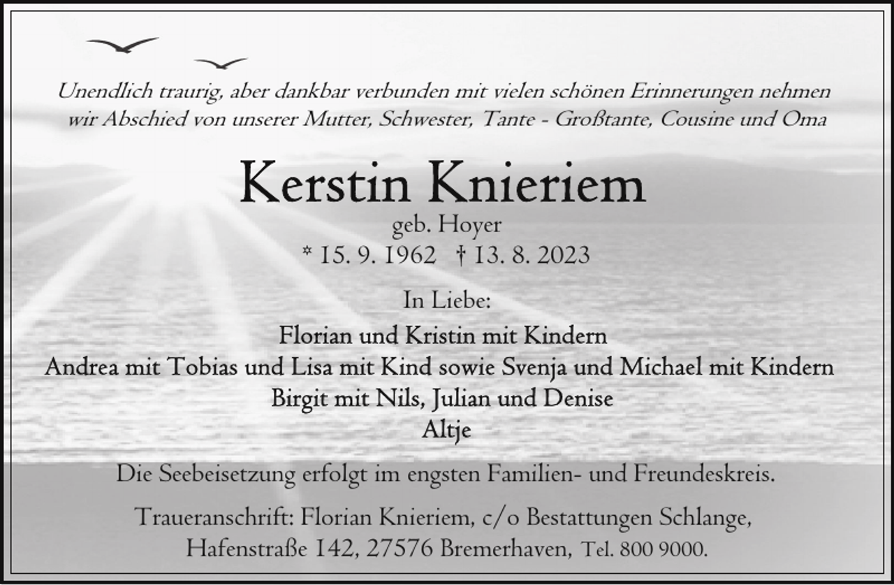 <p>Unendlich traurig, aber dankbar verbunden mit vielen schönen Erinnerungen nehmen<br />wir Abschied von unserer Mutter, Schwester, Tante - Großtante, Cousine und Oma</p><p>geb. Hoyer<br />* 15. 9. 1962 † 13. 8. 2023<br />In Liebe:</p><p>Die Seebeisetzung erfolgt im engsten Familien- und Freundeskreis.<br />Traueranschrift: Florian Knieriem, c/o Bestattungen Schlange,<br />Hafenstraße 142, 27576 Bremerhaven, Tel. 800 9000.</p>