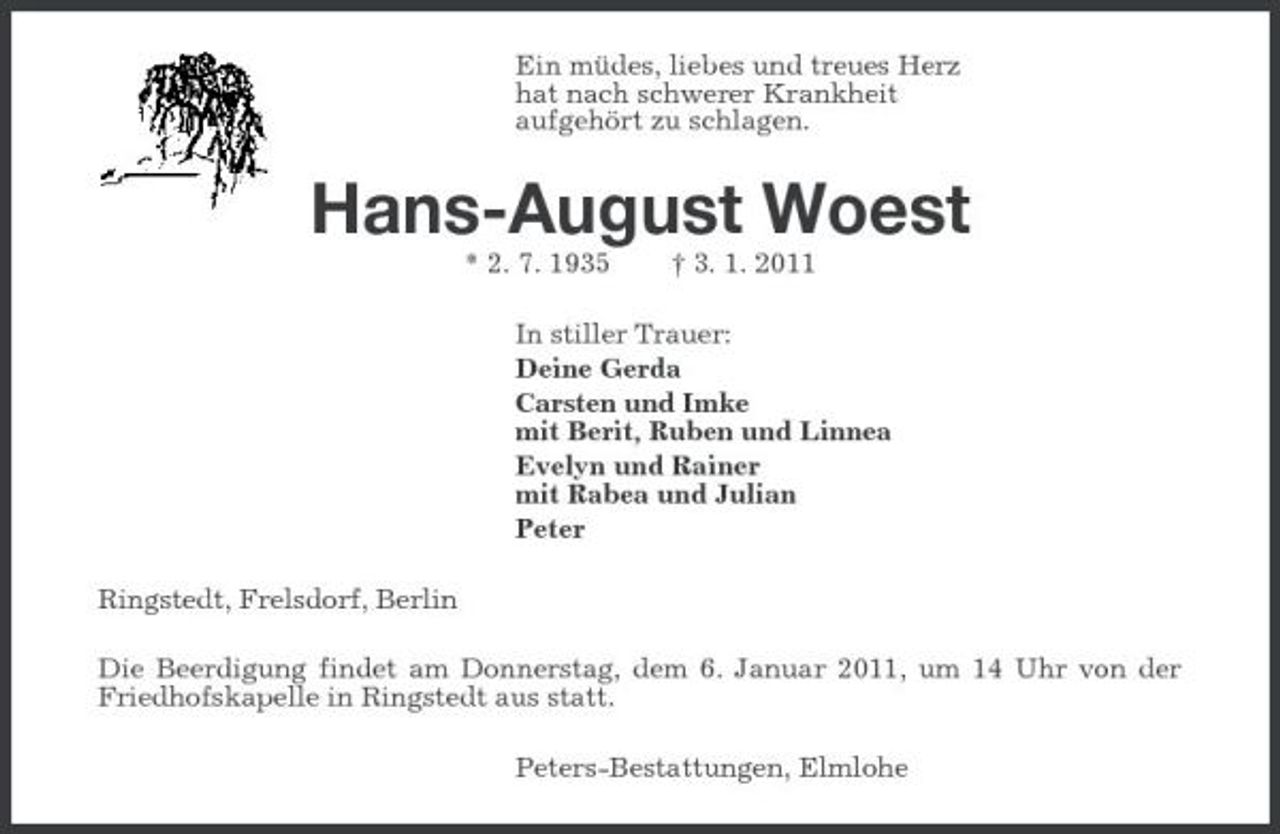 <p>Ein müdes, liebes und treues Herz<br />hat nach schwerer Krankheit<br />aufgehört zu schlagen.<br />Hans-August Woest<br />* 2. 7. 1935 † 3. 1. 2011<br />In stiller Trauer:<br />Deine Gerda<br />Carsten und Imke<br />mit Berit, Ruben und Linnea<br />Evelyn und Rainer<br />mit Rabea und Julian<br />Peter<br />Ringstedt, Frelsdorf, Berlin<br />Die Beerdigung findet am Donnerstag, dem 6. Januar 2011, um 14 Uhr von der Friedhofskapelle in Ringstedt aus statt.<br />Peters-Bestattungen, Elmlohe</p>