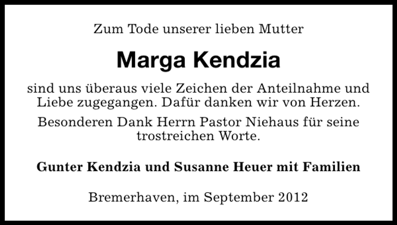 <p>Zum Tode unserer lieben Mutter</p><p>Marga Kendzia<br />sind uns überaus viele Zeichen der Anteilnahme und<br />Liebe zugegangen. Dafür danken wir von Herzen.<br />Besonderen Dank Herrn Pastor Niehaus für seine<br />trostreichen Worte.<br />Gunter Kendzia und Susanne Heuer mit Familien<br />Bremerhaven, im September 2012</p>