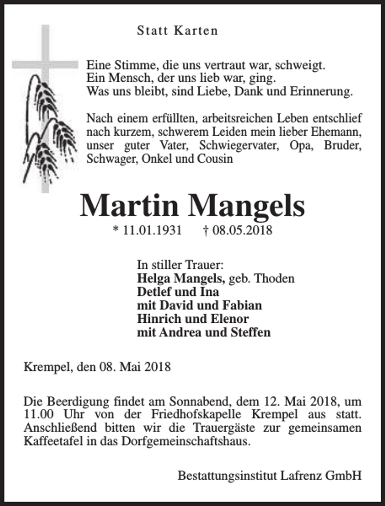 <p>Statt Karten<br />Eine Stimme, die uns vertraut war, schweigt.<br />Ein Mensch, der uns lieb war, ging.<br />Was uns bleibt, sind Liebe, Dank und Erinnerung.<br />Nach einem erfüllten, arbeitsreichen Leben entschlief<br />nach kurzem, schwerem Leiden mein lieber Ehemann,<br />unser guter Vater, Schwiegervater, Opa, Bruder,<br />Schwager, Onkel und Cousin</p><p>Martin Mangels<br />* 11.01.1931</p><p>† 08.05.2018</p><p>In stiller Trauer:<br />Helga Mangels, geb. Thoden<br />Detlef und Ina<br />mit David und Fabian<br />Hinrich und Elenor<br />mit Andrea und Steffen<br />Krempel, den 08. Mai 2018<br />Die Beerdigung findet am Sonnabend, dem 12. Mai 2018, um<br />11.00 Uhr von der Friedhofskapelle Krempel aus statt.<br />Anschließend bitten wir die Trauergäste zur gemeinsamen<br />Kaffeetafel in das Dorfgemeinschaftshaus.<br />Bestattungsinstitut Lafrenz GmbH</p>