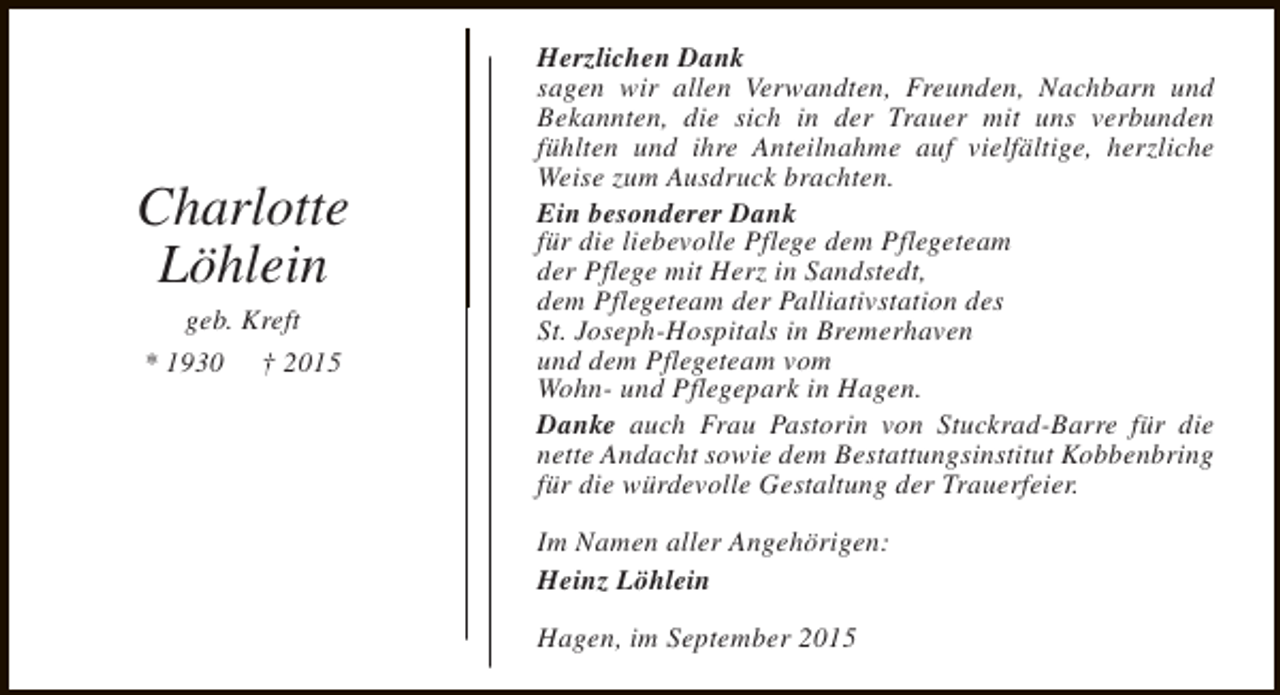 <p>Charlotte<br />Löhlein<br />geb. Kreft<br />* 1930 † 2015</p><p>Herzlichen Dank<br />sagen wir allen Verwandten, Freunden, Nachbarn und<br />Bekannten, die sich in der Trauer mit uns verbunden<br />fühlten und ihre Anteilnahme auf vielfältige, herzliche<br />Weise zum Ausdruck brachten.<br />Ein besonderer Dank<br />für die liebevolle Pflege dem Pflegeteam<br />der Pflege mit Herz in Sandstedt,<br />dem Pflegeteam der Palliativstation des<br />St. Joseph-Hospitals in Bremerhaven<br />und dem Pflegeteam vom<br />Wohn- und Pflegepark in Hagen.<br />Danke auch Frau Pastorin von Stuckrad-Barre für die<br />nette Andacht sowie dem Bestattungsinstitut Kobbenbring<br />für die würdevolle Gestaltung der Trauerfeier.<br />Im Namen aller Angehörigen:<br />Heinz Löhlein<br />Hagen, im September 2015</p>