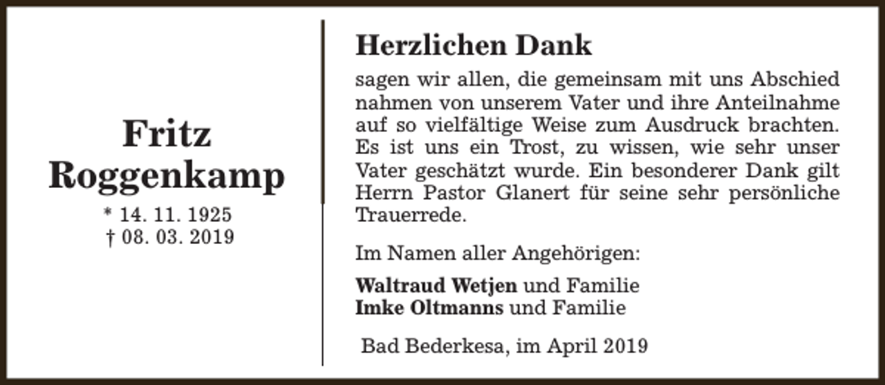 <p>Herzlichen Dank</p><p>Fritz<br />Roggenkamp<br />* 14. 11. 1925<br />† 08. 03. 2019</p><p>sagen wir allen, die gemeinsam mit uns Abschied<br />nahmen von unserem Vater und ihre Anteilnahme<br />auf so vielfältige Weise zum Ausdruck brachten.<br />Es ist uns ein Trost, zu wissen, wie sehr unser<br />Vater geschätzt wurde. Ein besonderer Dank gilt<br />Herrn Pastor Glanert für seine sehr persönliche<br />Trauerrede.<br />Im Namen aller Angehörigen:<br />Waltraud Wetjen und Familie<br />Imke Oltmanns und Familie<br />Bad Bederkesa, im April 2019</p>
