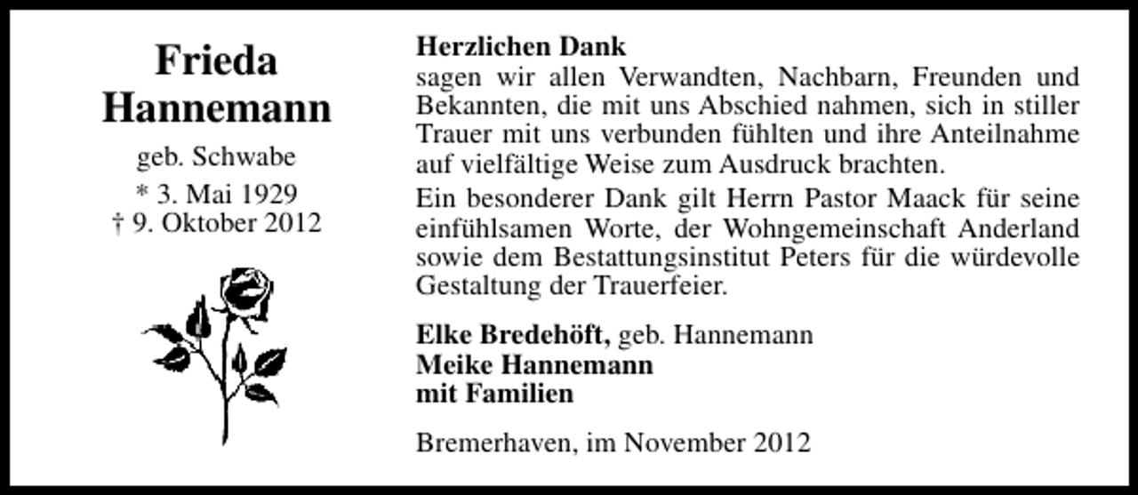 <p>Frieda<br />Hannemann<br />geb. Schwabe<br />* 3. Mai 1929<br />† 9. Oktober 2012</p><p>Herzlichen Dank<br />sagen wir allen Verwandten, Nachbarn, Freunden und<br />Bekannten, die mit uns Abschied nahmen, sich in stiller<br />Trauer mit uns verbunden fühlten und ihre Anteilnahme<br />auf vielfältige Weise zum Ausdruck brachten.<br />Ein besonderer Dank gilt Herrn Pastor Maack für seine<br />einfühlsamen Worte, der Wohngemeinschaft Anderland<br />sowie dem Bestattungsinstitut Peters für die würdevolle<br />Gestaltung der Trauerfeier.<br />Elke Bredehöft, geb. Hannemann<br />Meike Hannemann<br />mit Familien<br />Bremerhaven, im November 2012</p>