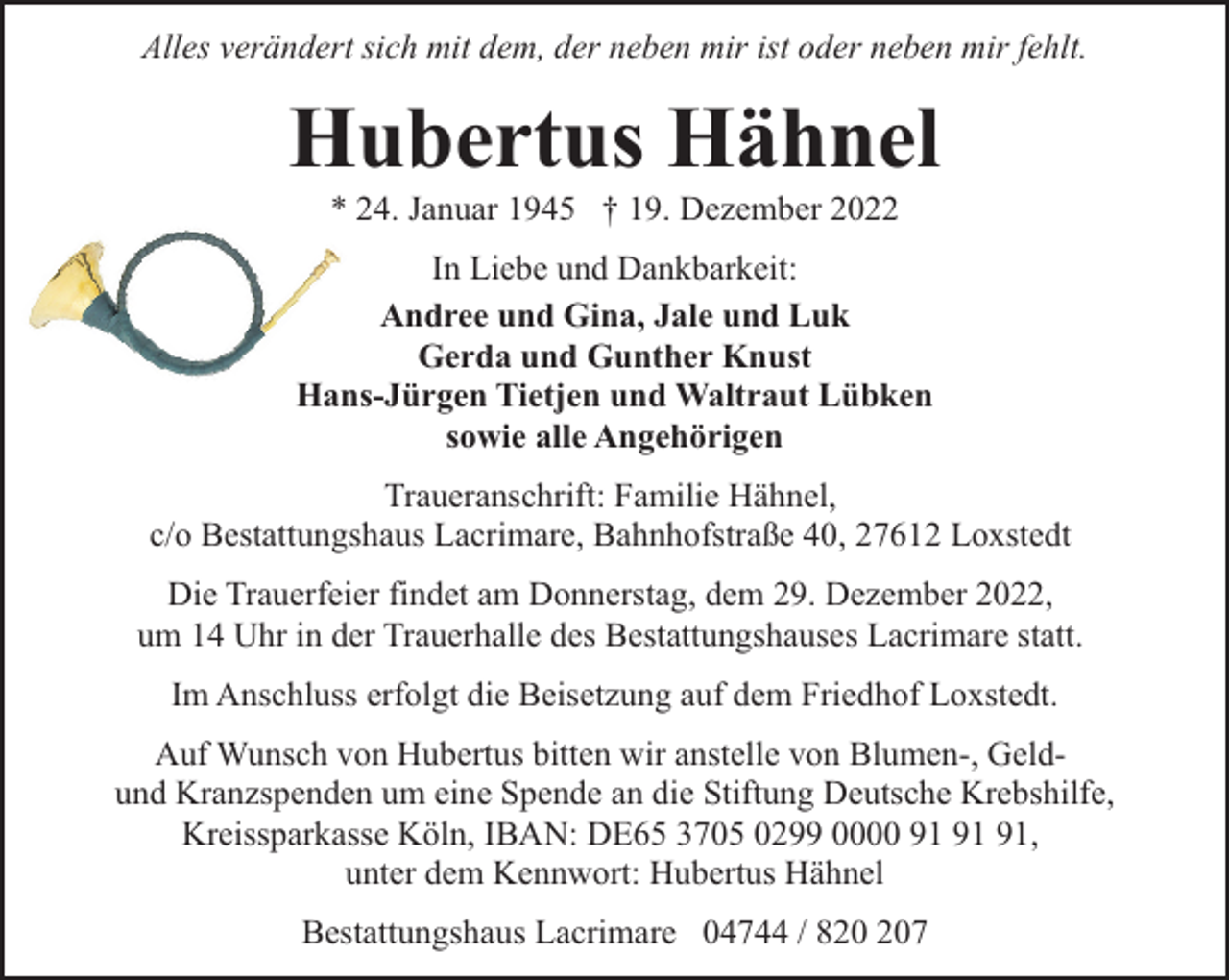 <p>Alles verändert sich mit dem, der neben mir ist oder neben mir fehlt.</p><p>Hubertus Hähnel<br />* 24. Januar 1945 † 19. Dezember 2022</p><p>In Liebe und Dankbarkeit:<br />Andree und Gina, Jale und Luk<br />Gerda und Gunther Knust<br />Hans-Jürgen Tietjen und Waltraut Lübken<br />sowie alle Angehörigen<br />Traueranschrift: Familie Hähnel,<br />c/o Bestattungshaus Lacrimare, Bahnhofstraße 40, 27612 Loxstedt<br />Die Trauerfeier findet am Donnerstag, dem 29. Dezember 2022,<br />um 14 Uhr in der Trauerhalle des Bestattungshauses Lacrimare statt.<br />Im Anschluss erfolgt die Beisetzung auf dem Friedhof Loxstedt.<br />Auf Wunsch von Hubertus bitten wir anstelle von Blumen-, Geldund Kranzspenden um eine Spende an die Stiftung Deutsche Krebshilfe,<br />Kreissparkasse Köln, IBAN: DE65 3705 0299 0000 ,<br />unter dem Kennwort: Hubertus Hähnel<br />Bestattungshaus Lacrimare 04744 / 87</p>