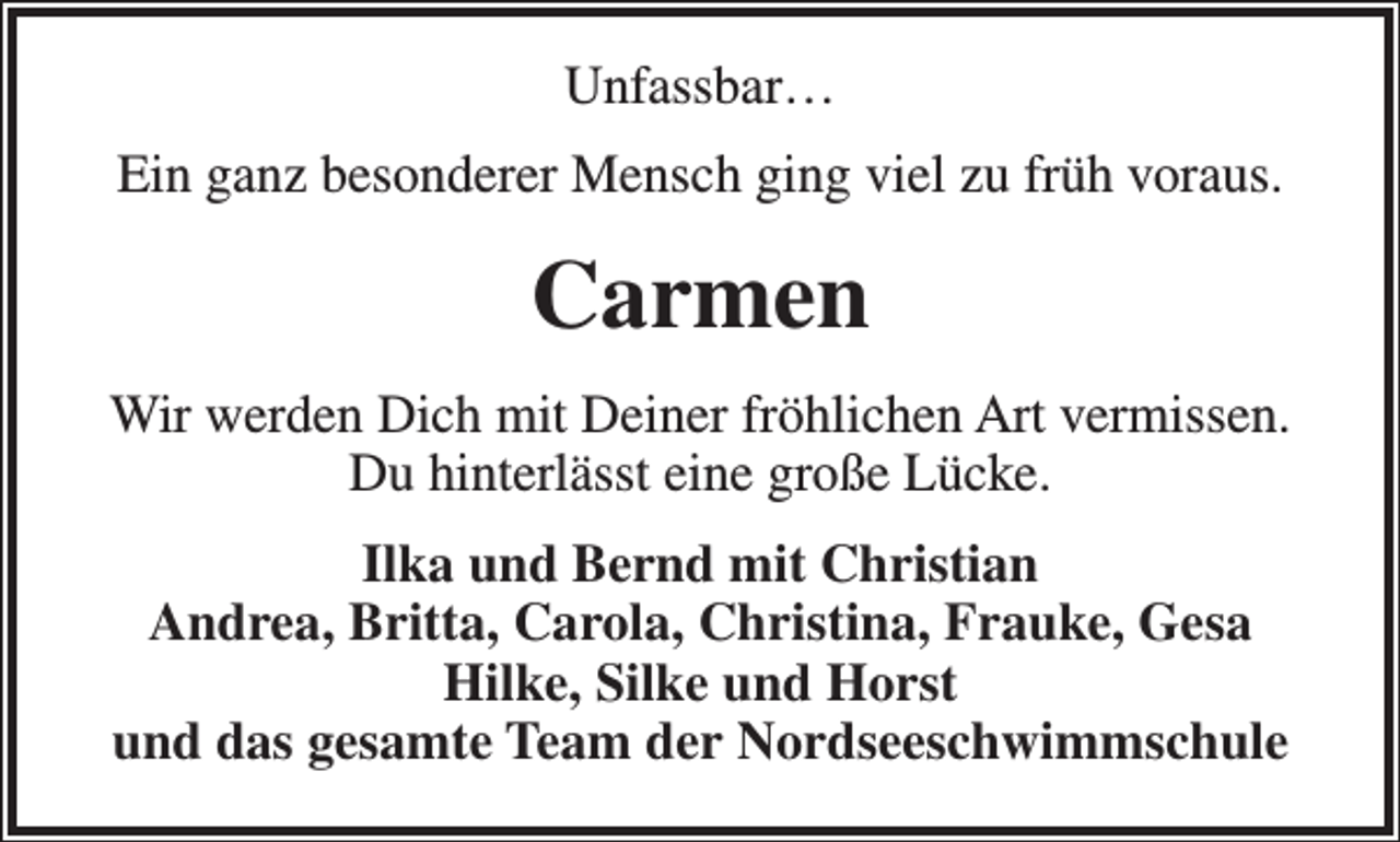 <p>Unfassbar…<br />Ein ganz besonderer Mensch ging viel zu früh voraus.</p><p>Carmen<br />Wir werden Dich mit Deiner fröhlichen Art vermissen.<br />Du hinterlässt eine große Lücke.<br />Ilka und Bernd mit Christian<br />Andrea, Britta, Carola, Christina, Frauke, Gesa<br />Hilke, Silke und Horst<br />und das gesamte Team der Nordseeschwimmschule</p>