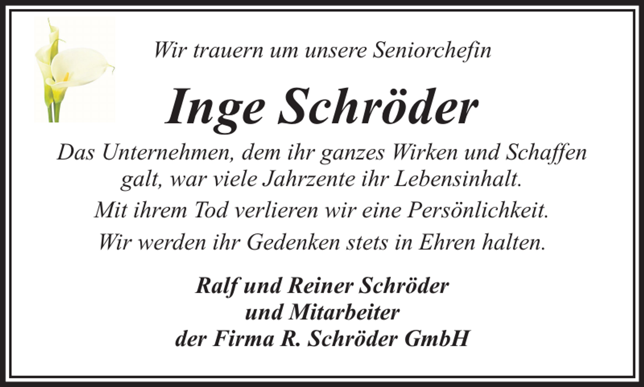 <p>Wir trauern um unsere Seniorchefin</p><p>Inge Schröder</p><p>Das Unternehmen, dem ihr ganzes Wirken und Schaffen<br />galt, war viele Jahrzente ihr Lebensinhalt.<br />Mit ihrem Tod verlieren wir eine Persönlichkeit.<br />Wir werden ihr Gedenken stets in Ehren halten.<br />Ralf und Reiner Schröder<br />und Mitarbeiter<br />der Firma R. Schröder GmbH</p>