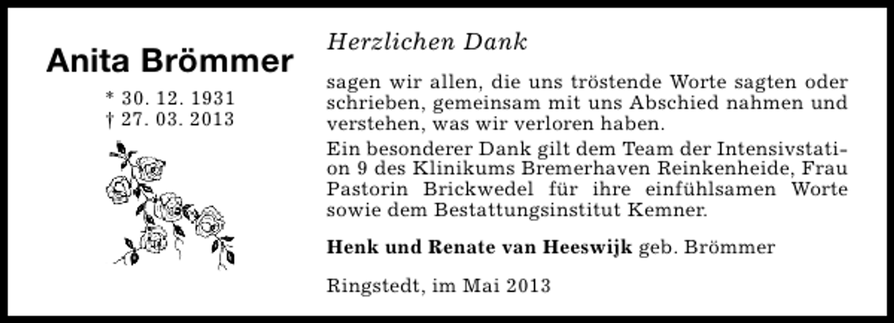 <p>Anita Brömmer<br />* 30. 12. 1931<br />† 27. 03. 2013</p><p>Herzlichen Dank<br />sagen wir allen, die uns tröstende Worte sagten oder<br />schrieben, gemeinsam mit uns Abschied nahmen und<br />verstehen, was wir verloren haben.<br />Ein besonderer Dank gilt dem Team der Intensivstation 9 des Klinikums Bremerhaven Reinkenheide, Frau<br />Pastorin Brickwedel für ihre einfühlsamen Worte<br />sowie dem Bestattungsinstitut Kemner.<br />Henk und Renate van Heeswijk geb. Brömmer<br />Ringstedt, im Mai 2013</p>