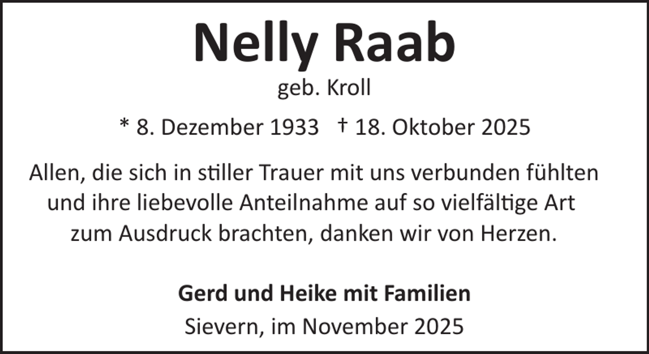 <p>Nelly Raab<br />geb. Kroll</p>
<p>* 8. Dezember 1933 † 18. Oktober 2025<br />Allen, die sich in stiller Trauer mit uns verbunden fühlten<br />und ihre liebevolle Anteilnahme auf so vielfältige Art<br />zum Ausdruck brachten, danken wir von Herzen.<br />Gerd und Heike mit Familien<br />Sievern, im November 2025</p>