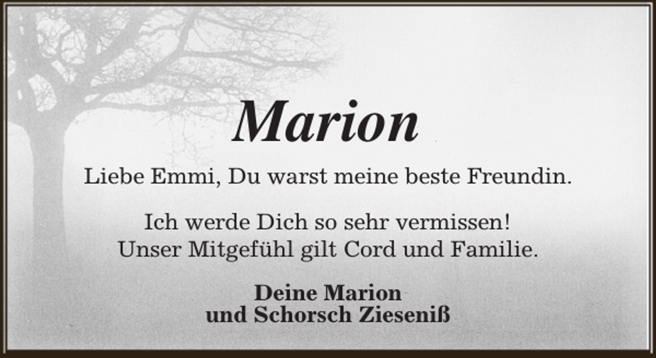 <p>Marion</p><p>Liebe Emmi, Du warst meine beste Freundin.<br />Ich werde Dich so sehr vermissen!<br />Unser Mitgefühl gilt Cord und Familie.<br />Deine Marion<br />und Schorsch Zieseniß</p>